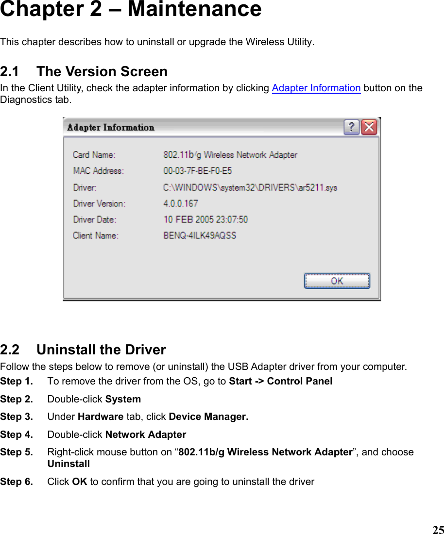  25Chapter 2 – Maintenance This chapter describes how to uninstall or upgrade the Wireless Utility. 2.1 The Version Screen In the Client Utility, check the adapter information by clicking Adapter Information button on the Diagnostics tab.        2.2  Uninstall the Driver Follow the steps below to remove (or uninstall) the USB Adapter driver from your computer.   Step 1.  To remove the driver from the OS, go to Start -&gt; Control Panel Step 2.  Double-click System Step 3.  Under Hardware tab, click Device Manager.   Step 4.  Double-click Network Adapter Step 5.  Right-click mouse button on “802.11b/g Wireless Network Adapter”, and choose Uninstall Step 6.  Click OK to confirm that you are going to uninstall the driver  