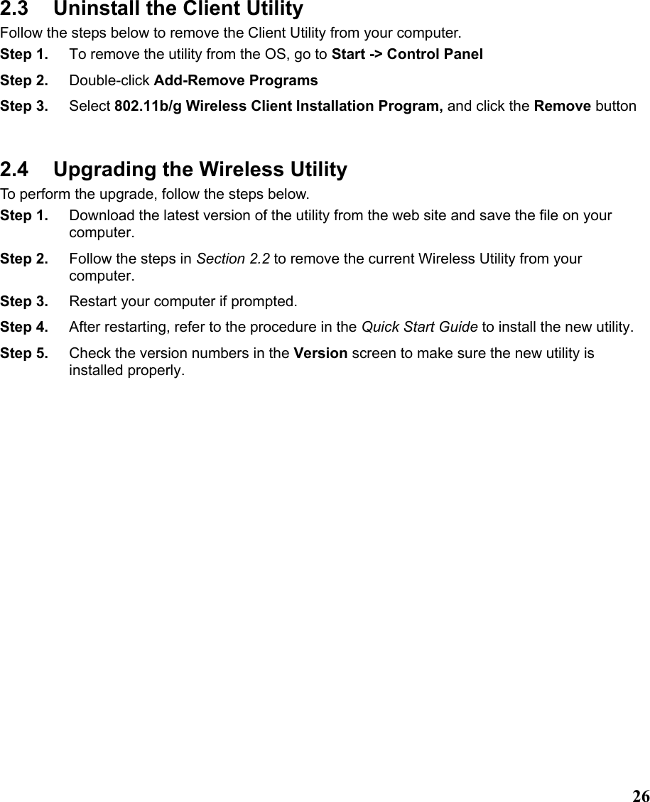  262.3  Uninstall the Client Utility Follow the steps below to remove the Client Utility from your computer.   Step 1.  To remove the utility from the OS, go to Start -&gt; Control Panel  Step 2.  Double-click Add-Remove Programs Step 3.  Select 802.11b/g Wireless Client Installation Program, and click the Remove button  2.4  Upgrading the Wireless Utility To perform the upgrade, follow the steps below. Step 1.  Download the latest version of the utility from the web site and save the file on your computer. Step 2.  Follow the steps in Section 2.2 to remove the current Wireless Utility from your computer.  Step 3.  Restart your computer if prompted. Step 4.  After restarting, refer to the procedure in the Quick Start Guide to install the new utility. Step 5.  Check the version numbers in the Version screen to make sure the new utility is installed properly.  