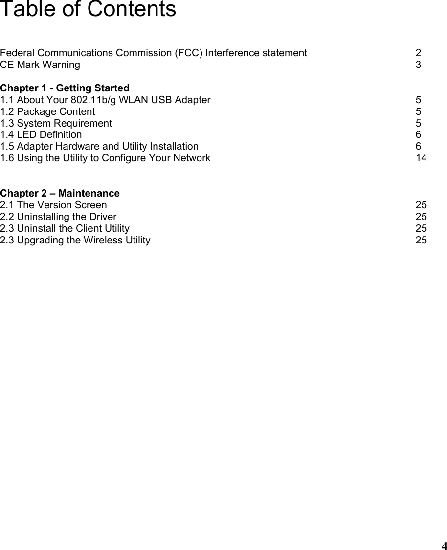  4Table of Contents  Federal Communications Commission (FCC) Interference statement     2 CE Mark Warning              3  Chapter 1 - Getting Started 1.1 About Your 802.11b/g WLAN USB Adapter         5 1.2 Package Content              5 1.3 System Requirement             5 1.4 LED Definition              6 1.5 Adapter Hardware and Utility Installation         6 1.6 Using the Utility to Configure Your Network         14   Chapter 2 – Maintenance 2.1 The Version Screen             25 2.2 Uninstalling the Driver             25 2.3 Uninstall the Client Utility            25 2.3 Upgrading the Wireless Utility           25  