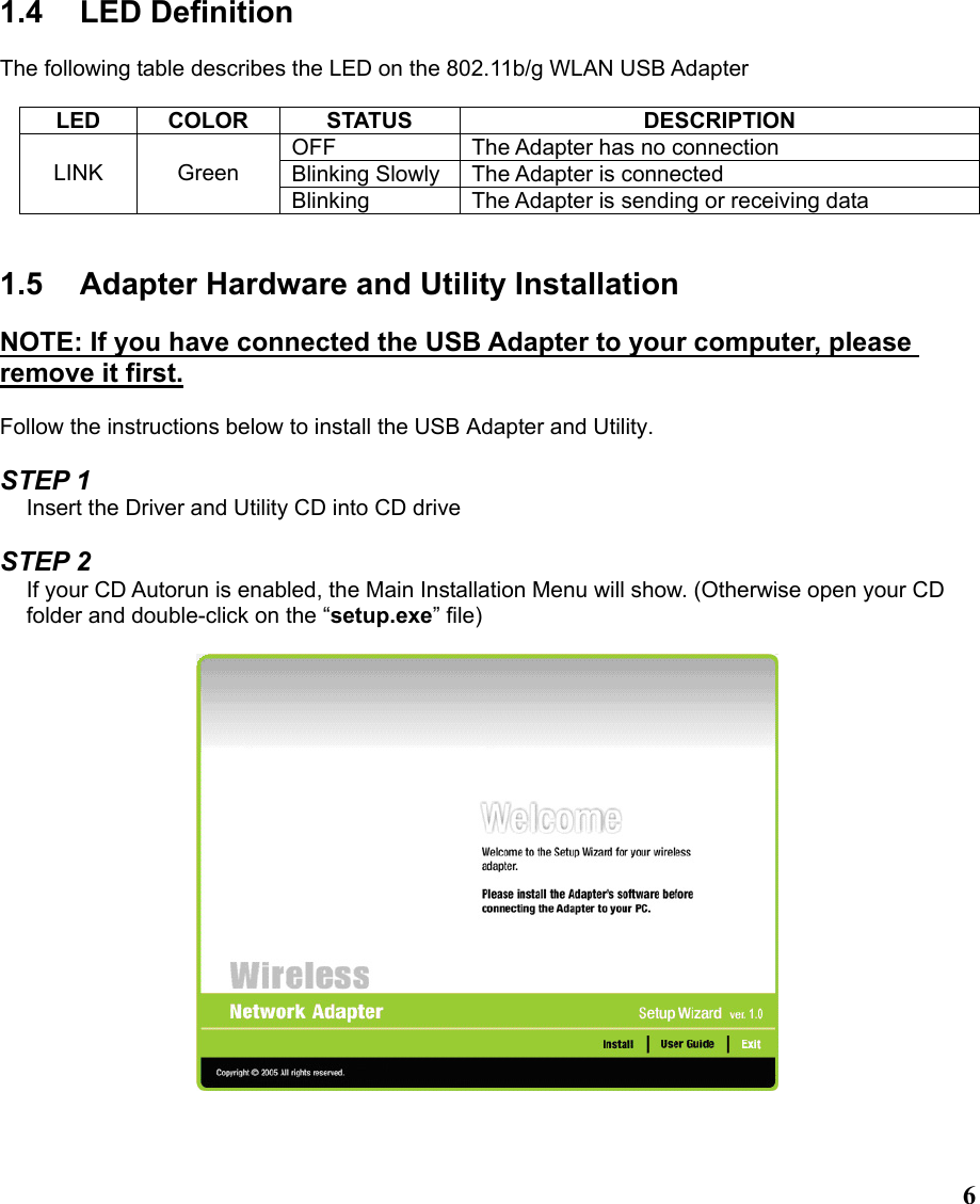  61.4 LED Definition  The following table describes the LED on the 802.11b/g WLAN USB Adapter  LED COLOR  STATUS  DESCRIPTION OFF  The Adapter has no connection Blinking Slowly The Adapter is connected LINK Green Blinking  The Adapter is sending or receiving data   1.5  Adapter Hardware and Utility Installation  NOTE: If you have connected the USB Adapter to your computer, please remove it first.  Follow the instructions below to install the USB Adapter and Utility.  STEP 1 Insert the Driver and Utility CD into CD drive  STEP 2 If your CD Autorun is enabled, the Main Installation Menu will show. (Otherwise open your CD folder and double-click on the “setup.exe” file)     