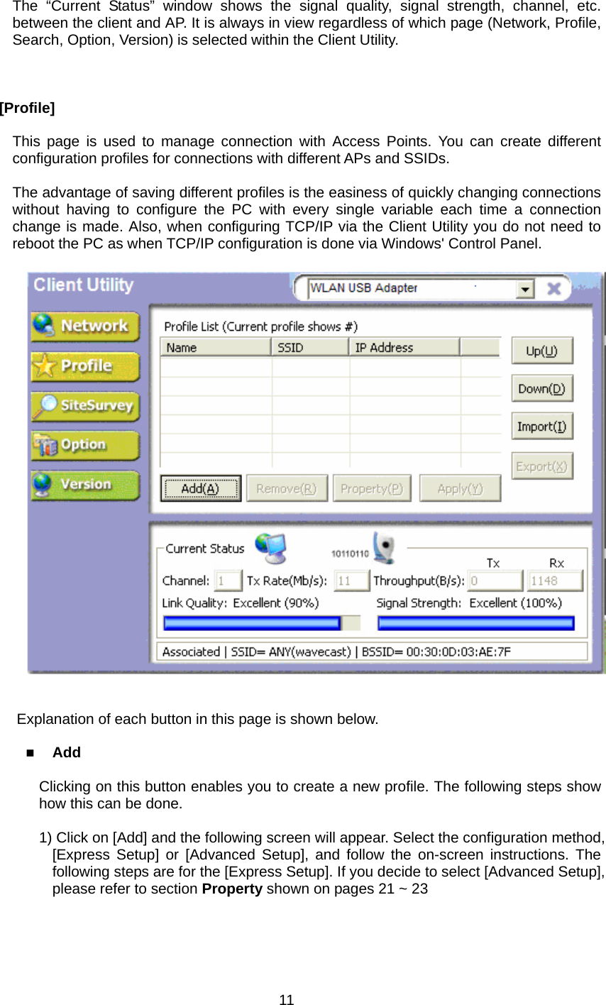      The “Current Status” window shows the signal quality, signal strength, channel, etc. between the client and AP. It is always in view regardless of which page (Network, Profile, Search, Option, Version) is selected within the Client Utility.    [Profile]  This page is used to manage connection with Access Points. You can create different configuration profiles for connections with different APs and SSIDs.  The advantage of saving different profiles is the easiness of quickly changing connections without having to configure the PC with every single variable each time a connection change is made. Also, when configuring TCP/IP via the Client Utility you do not need to reboot the PC as when TCP/IP configuration is done via Windows&apos; Control Panel.       Explanation of each button in this page is shown below.   Add  Clicking on this button enables you to create a new profile. The following steps show how this can be done.  1) Click on [Add] and the following screen will appear. Select the configuration method, [Express Setup] or [Advanced Setup], and follow the on-screen instructions. The following steps are for the [Express Setup]. If you decide to select [Advanced Setup], please refer to section Property shown on pages 21 ~ 23   11