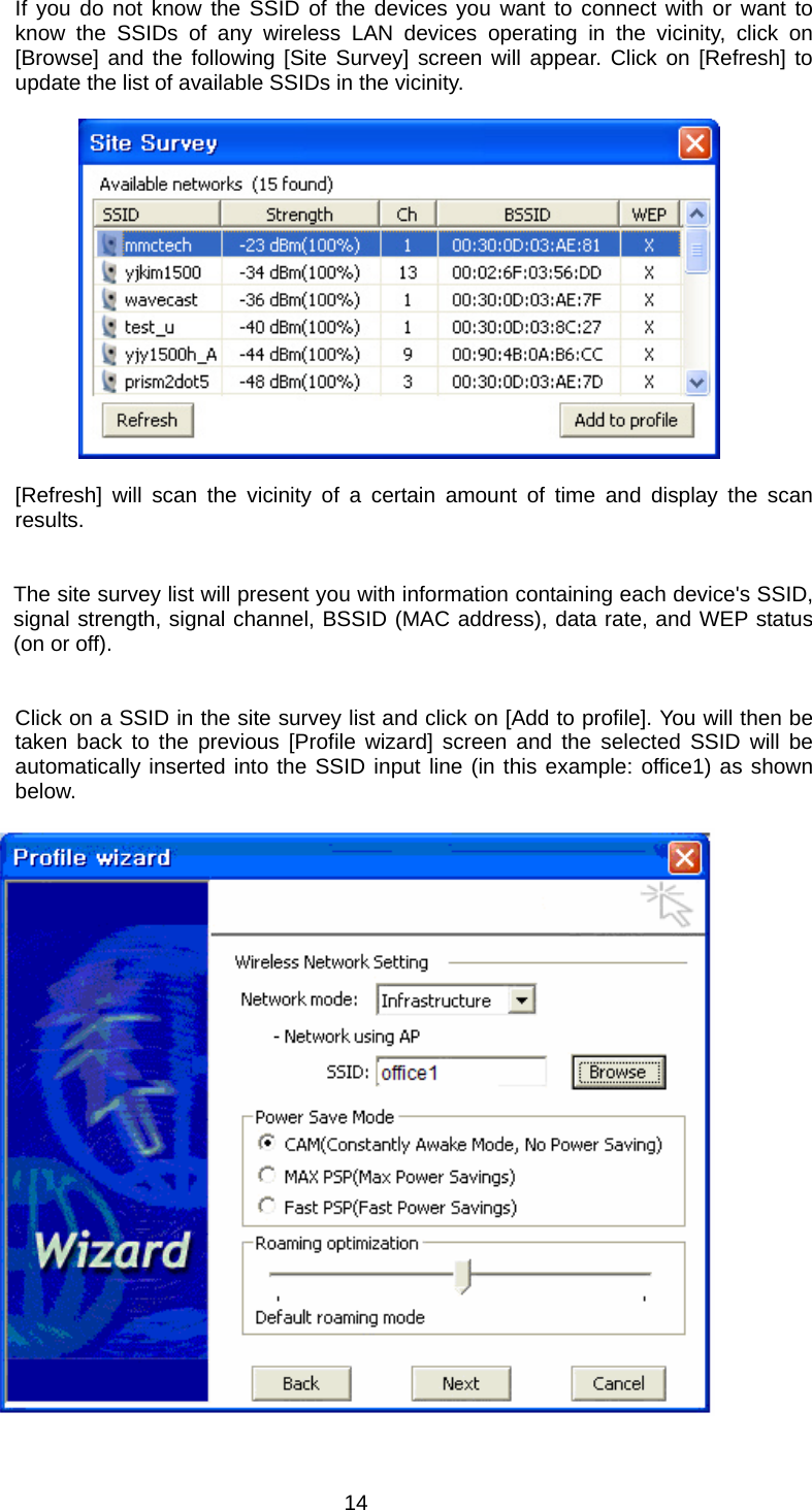 If you do not know the SSID of the devices you want to connect with or want to know the SSIDs of any wireless LAN devices operating in the vicinity, click on [Browse] and the following [Site Survey] screen will appear. Click on [Refresh] to update the list of available SSIDs in the vicinity.             [Refresh] will scan the vicinity of a certain amount of time and display the scan results.   The site survey list will present you with information containing each device&apos;s SSID, signal strength, signal channel, BSSID (MAC address), data rate, and WEP status (on or off).   Click on a SSID in the site survey list and click on [Add to profile]. You will then be taken back to the previous [Profile wizard] screen and the selected SSID will be automatically inserted into the SSID input line (in this example: office1) as shown below.    14