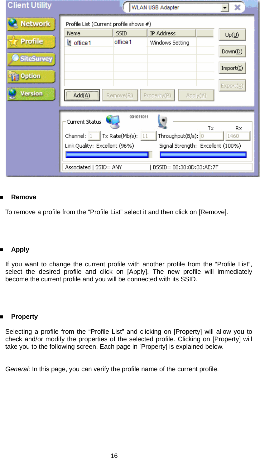     Remove  To remove a profile from the “Profile List” select it and then click on [Remove].      Apply  If you want to change the current profile with another profile from the “Profile List”, select the desired profile and click on [Apply]. The new profile will immediately become the current profile and you will be connected with its SSID.      Property  Selecting a profile from the “Profile List” and clicking on [Property] will allow you to check and/or modify the properties of the selected profile. Clicking on [Property] will take you to the following screen. Each page in [Property] is explained below.   General: In this page, you can verify the profile name of the current profile.  16