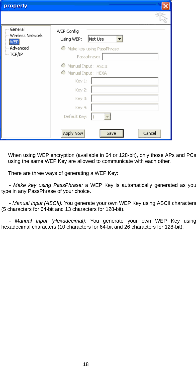      When using WEP encryption (available in 64 or 128-bit), only those APs and PCs using the same WEP Key are allowed to communicate with each other.  There are three ways of generating a WEP Key:               - Make key using PassPhrase: a WEP Key is automatically generated as you type in any PassPhrase of your choice.               - Manual Input (ASCII): You generate your own WEP Key using ASCII characters (5 characters for 64-bit and 13 characters for 128-bit).               -  Manual Input (Hexadecimal): You generate your own WEP Key using hexadecimal characters (10 characters for 64-bit and 26 characters for 128-bit).   18