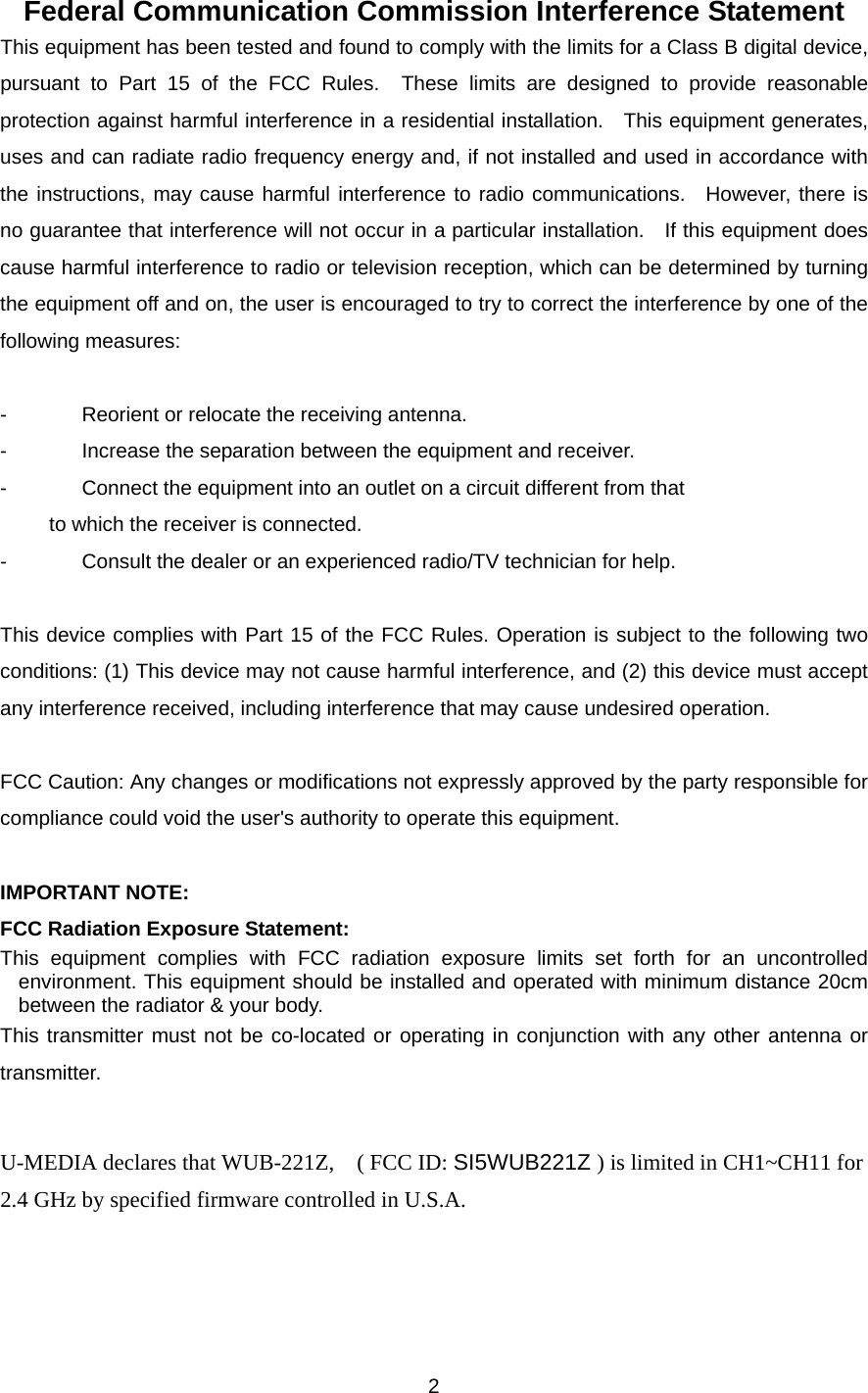 Federal Communication Commission Interference Statement This equipment has been tested and found to comply with the limits for a Class B digital device, pursuant to Part 15 of the FCC Rules.  These limits are designed to provide reasonable protection against harmful interference in a residential installation.  This equipment generates, uses and can radiate radio frequency energy and, if not installed and used in accordance with the instructions, may cause harmful interference to radio communications.  However, there is no guarantee that interference will not occur in a particular installation.    If this equipment does cause harmful interference to radio or television reception, which can be determined by turning the equipment off and on, the user is encouraged to try to correct the interference by one of the following measures:  -  Reorient or relocate the receiving antenna. -  Increase the separation between the equipment and receiver. -  Connect the equipment into an outlet on a circuit different from that to which the receiver is connected. -  Consult the dealer or an experienced radio/TV technician for help.  This device complies with Part 15 of the FCC Rules. Operation is subject to the following two conditions: (1) This device may not cause harmful interference, and (2) this device must accept any interference received, including interference that may cause undesired operation.  FCC Caution: Any changes or modifications not expressly approved by the party responsible for compliance could void the user&apos;s authority to operate this equipment.  IMPORTANT NOTE: FCC Radiation Exposure Statement: This equipment complies with FCC radiation exposure limits set forth for an uncontrolled environment. This equipment should be installed and operated with minimum distance 20cm between the radiator &amp; your body. This transmitter must not be co-located or operating in conjunction with any other antenna or transmitter.  U-MEDIA declares that WUB-221Z,    ( FCC ID: SI5WUB221Z ) is limited in CH1~CH11 for 2.4 GHz by specified firmware controlled in U.S.A.  2