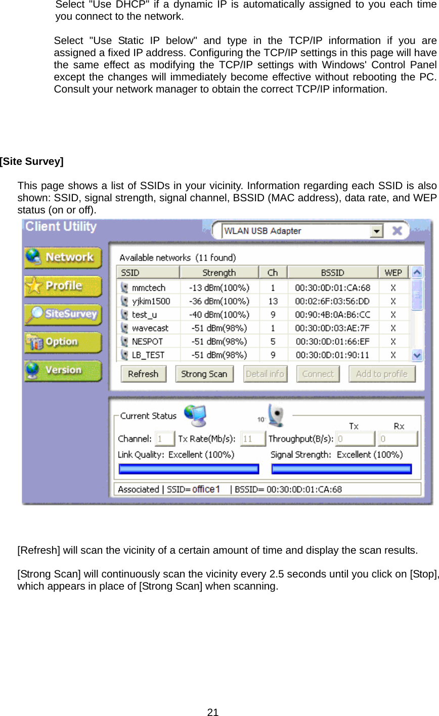      Select &quot;Use DHCP&quot; if a dynamic IP is automatically assigned to you each time you connect to the network.  Select &quot;Use Static IP below&quot; and type in the TCP/IP information if you are assigned a fixed IP address. Configuring the TCP/IP settings in this page will have the same effect as modifying the TCP/IP settings with Windows&apos; Control Panel except the changes will immediately become effective without rebooting the PC. Consult your network manager to obtain the correct TCP/IP information.      [Site Survey]  This page shows a list of SSIDs in your vicinity. Information regarding each SSID is also shown: SSID, signal strength, signal channel, BSSID (MAC address), data rate, and WEP status (on or off).         [Refresh] will scan the vicinity of a certain amount of time and display the scan results.  [Strong Scan] will continuously scan the vicinity every 2.5 seconds until you click on [Stop], which appears in place of [Strong Scan] when scanning.   21