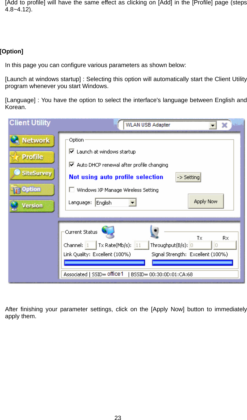  [Add to profile] will have the same effect as clicking on [Add] in the [Profile] page (steps 4.8~4.12).       [Option]  In this page you can configure various parameters as shown below:  [Launch at windows startup] : Selecting this option will automatically start the Client Utility program whenever you start Windows.  [Language] : You have the option to select the interface&apos;s language between English and Korean.          After finishing your parameter settings, click on the [Apply Now] button to immediately apply them.   23