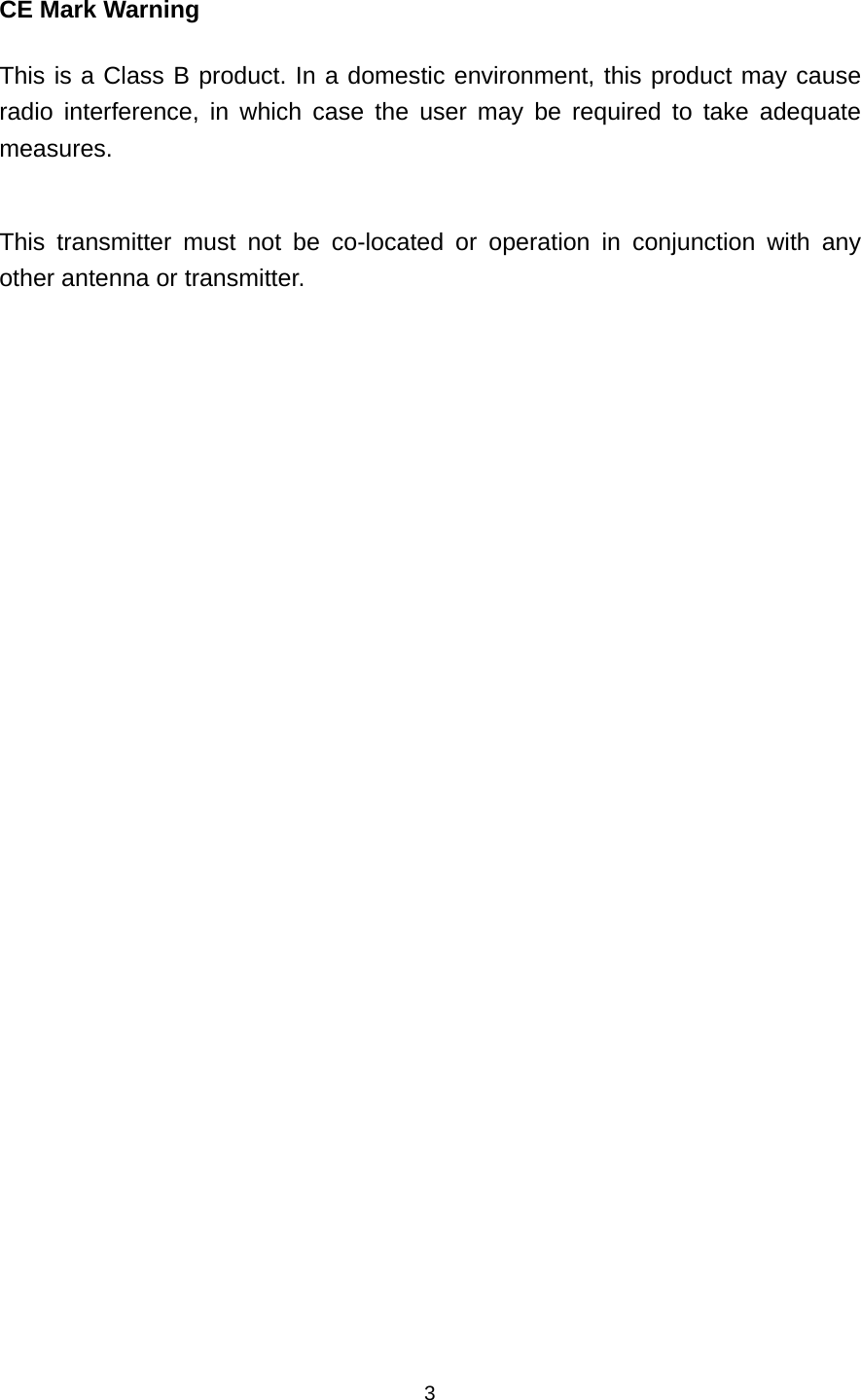 CE Mark Warning This is a Class B product. In a domestic environment, this product may cause radio interference, in which case the user may be required to take adequate measures.  This transmitter must not be co-located or operation in conjunction with any other antenna or transmitter.    3