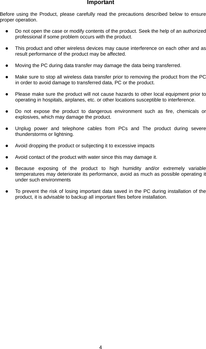 Important  Before using the Product, please carefully read the precautions described below to ensure proper operation.  z Do not open the case or modify contents of the product. Seek the help of an authorized professional if some problem occurs with the product.  z This product and other wireless devices may cause interference on each other and as result performance of the product may be affected.  z Moving the PC during data transfer may damage the data being transferred.  z Make sure to stop all wireless data transfer prior to removing the product from the PC in order to avoid damage to transferred data, PC or the product.  z Please make sure the product will not cause hazards to other local equipment prior to operating in hospitals, airplanes, etc. or other locations susceptible to interference.  z Do not expose the product to dangerous environment such as fire, chemicals or explosives, which may damage the product.  z Unplug power and telephone cables from PCs and The product during severe thunderstorms or lightning.  z Avoid dropping the product or subjecting it to excessive impacts  z Avoid contact of the product with water since this may damage it.  z Because exposing of the product to high humidity and/or extremely variable temperatures may deteriorate its performance, avoid as much as possible operating it under such environments  z To prevent the risk of losing important data saved in the PC during installation of the product, it is advisable to backup all important files before installation.    4