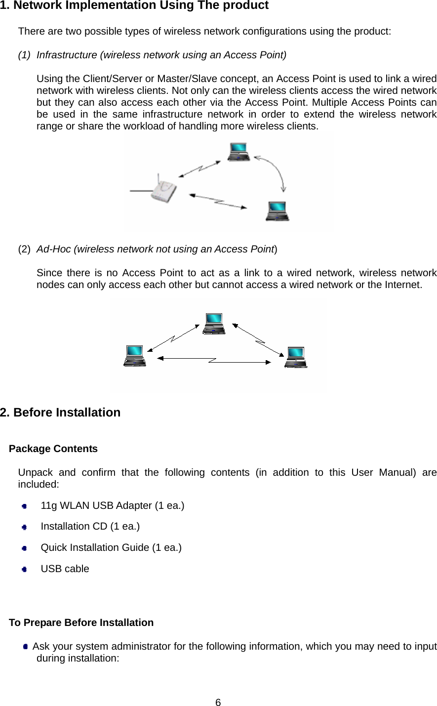  1. Network Implementation Using The product  There are two possible types of wireless network configurations using the product:  (1)  Infrastructure (wireless network using an Access Point)  Using the Client/Server or Master/Slave concept, an Access Point is used to link a wired network with wireless clients. Not only can the wireless clients access the wired network but they can also access each other via the Access Point. Multiple Access Points can be used in the same infrastructure network in order to extend the wireless network range or share the workload of handling more wireless clients.   (2)  Ad-Hoc (wireless network not using an Access Point)  Since there is no Access Point to act as a link to a wired network, wireless network nodes can only access each other but cannot access a wired network or the Internet.    2. Before Installation   Package Contents  Unpack and confirm that the following contents (in addition to this User Manual) are included:   11g WLAN USB Adapter (1 ea.)   Installation CD (1 ea.)   Quick Installation Guide (1 ea.)  USB cable                           To Prepare Before Installation    Ask your system administrator for the following information, which you may need to input during installation:  6