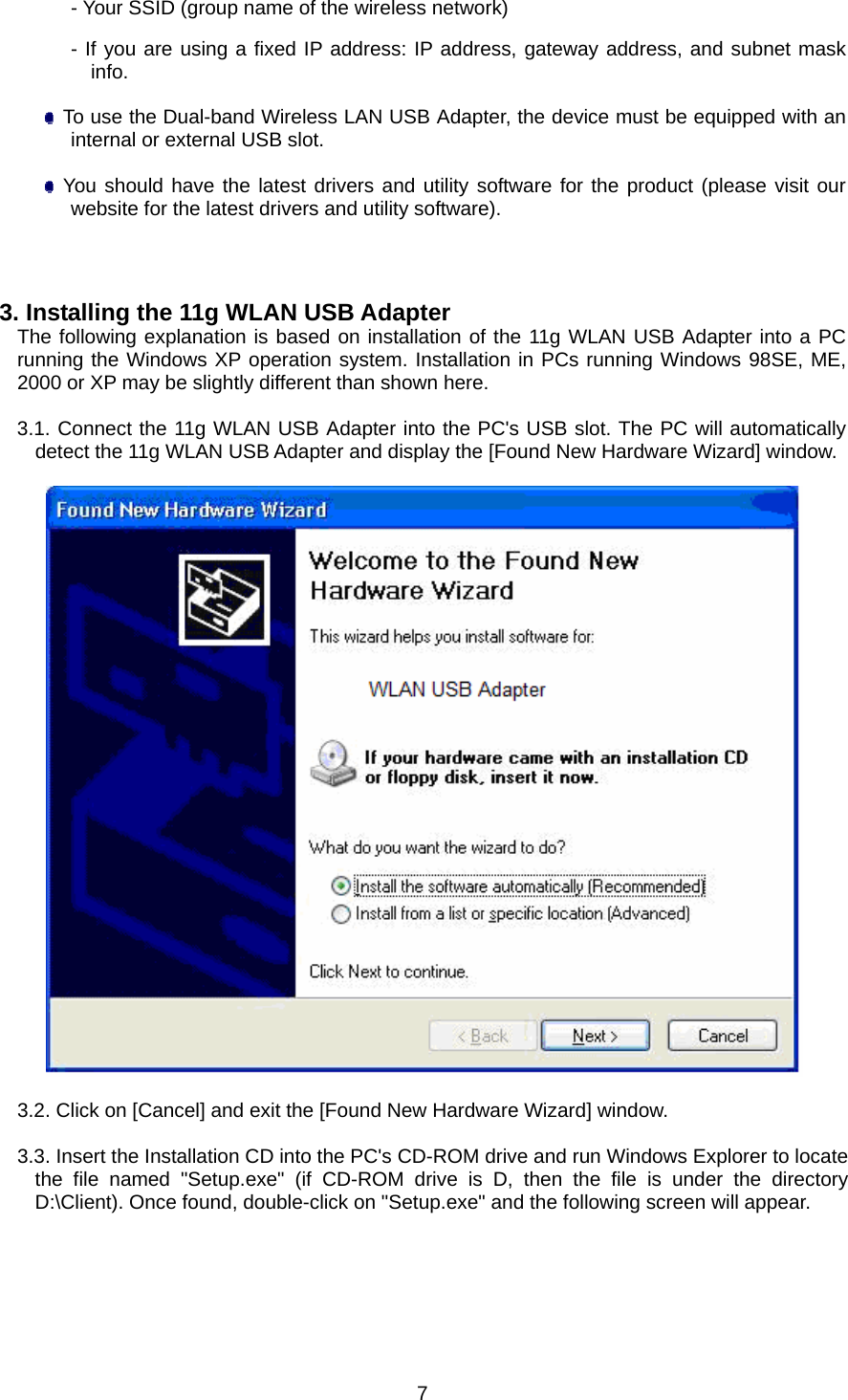 - Your SSID (group name of the wireless network) - If you are using a fixed IP address: IP address, gateway address, and subnet mask info.    To use the Dual-band Wireless LAN USB Adapter, the device must be equipped with an internal or external USB slot.   You should have the latest drivers and utility software for the product (please visit our website for the latest drivers and utility software).    3. Installing the 11g WLAN USB Adapter The following explanation is based on installation of the 11g WLAN USB Adapter into a PC running the Windows XP operation system. Installation in PCs running Windows 98SE, ME, 2000 or XP may be slightly different than shown here.  3.1. Connect the 11g WLAN USB Adapter into the PC&apos;s USB slot. The PC will automatically detect the 11g WLAN USB Adapter and display the [Found New Hardware Wizard] window.    3.2. Click on [Cancel] and exit the [Found New Hardware Wizard] window.  3.3. Insert the Installation CD into the PC&apos;s CD-ROM drive and run Windows Explorer to locate the file named &quot;Setup.exe&quot; (if CD-ROM drive is D, then the file is under the directory D:\Client). Once found, double-click on &quot;Setup.exe&quot; and the following screen will appear.  7