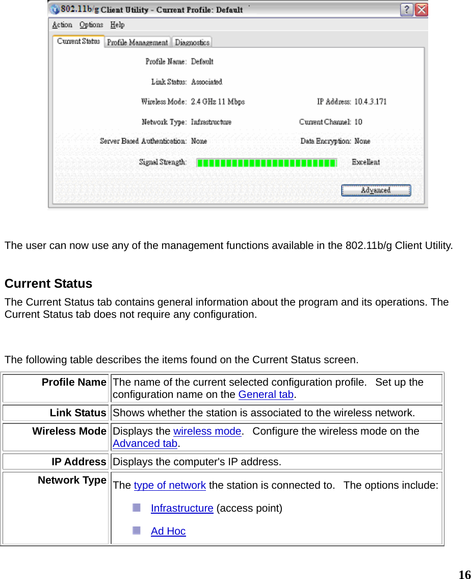  16   The user can now use any of the management functions available in the 802.11b/g Client Utility.     Current Status The Current Status tab contains general information about the program and its operations. The Current Status tab does not require any configuration.  The following table describes the items found on the Current Status screen. Profile Name The name of the current selected configuration profile.   Set up the configuration name on the General tab. Link Status Shows whether the station is associated to the wireless network.  Wireless Mode Displays the wireless mode.   Configure the wireless mode on the Advanced tab. IP Address Displays the computer&apos;s IP address.  Network Type The type of network the station is connected to.  The options include:  Infrastructure (access point)   Ad Hoc  