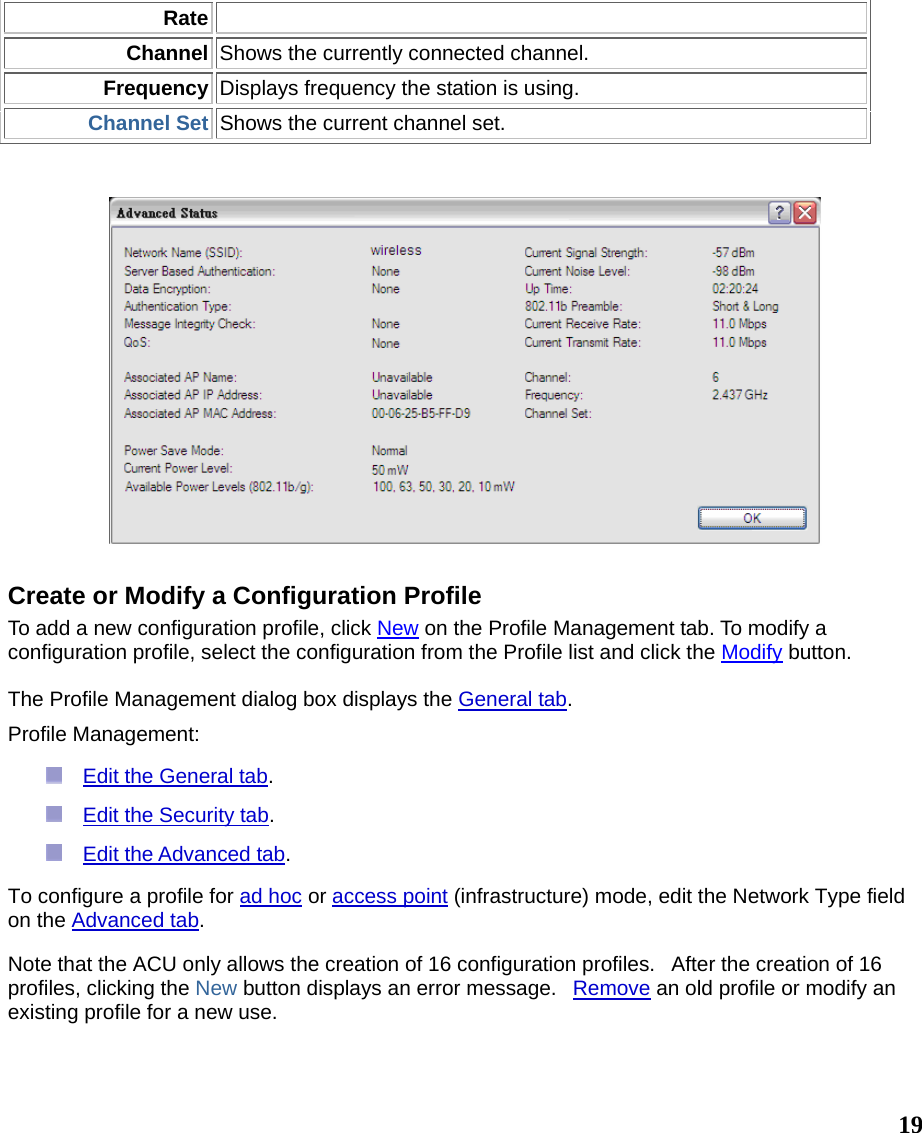  19RateChannel Shows the currently connected channel. Frequency Displays frequency the station is using. Channel Set Shows the current channel set.     Create or Modify a Configuration Profile To add a new configuration profile, click New on the Profile Management tab. To modify a configuration profile, select the configuration from the Profile list and click the Modify button.   The Profile Management dialog box displays the General tab.   Profile Management:   Edit the General tab.   Edit the Security tab.   Edit the Advanced tab.  To configure a profile for ad hoc or access point (infrastructure) mode, edit the Network Type field on the Advanced tab. Note that the ACU only allows the creation of 16 configuration profiles.   After the creation of 16 profiles, clicking the New button displays an error message.   Remove an old profile or modify an existing profile for a new use. 