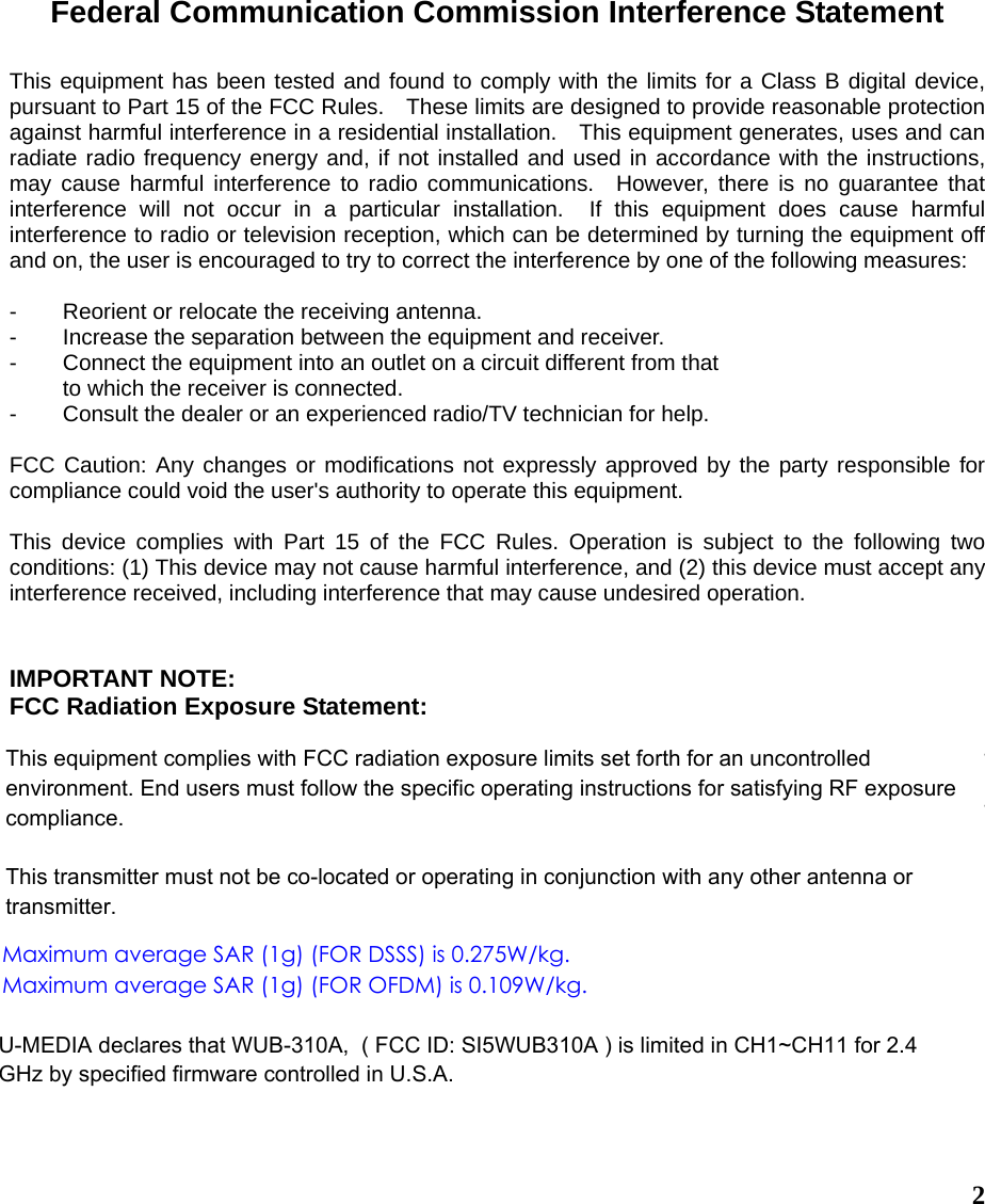  2Federal Communication Commission Interference Statement  This equipment has been tested and found to comply with the limits for a Class B digital device, pursuant to Part 15 of the FCC Rules.    These limits are designed to provide reasonable protection against harmful interference in a residential installation.    This equipment generates, uses and can radiate radio frequency energy and, if not installed and used in accordance with the instructions, may cause harmful interference to radio communications.  However, there is no guarantee that interference will not occur in a particular installation.  If this equipment does cause harmful interference to radio or television reception, which can be determined by turning the equipment off and on, the user is encouraged to try to correct the interference by one of the following measures:  -  Reorient or relocate the receiving antenna. -  Increase the separation between the equipment and receiver. -  Connect the equipment into an outlet on a circuit different from that to which the receiver is connected. -  Consult the dealer or an experienced radio/TV technician for help.  FCC Caution: Any changes or modifications not expressly approved by the party responsible for compliance could void the user&apos;s authority to operate this equipment.  This device complies with Part 15 of the FCC Rules. Operation is subject to the following two conditions: (1) This device may not cause harmful interference, and (2) this device must accept any interference received, including interference that may cause undesired operation.   IMPORTANT NOTE: FCC Radiation Exposure Statement:  This device complies with FCC RF Exposure limits set forth for an uncontrolled environment, under 47 CFR 2.1093 paragraph (d)(2). This transmitter must not be co-located or operating in conjunction with any other antenna or transmitter.  This device was tested for typical by stander conditions that may occur during use. To comply with FCC RF exposure requirements a minimum separation distance of 1.5cm must be maintained between the user’s body and the device, including the antenna.   Maximum average SAR (1g) (FOR DSSS) is 0.275W/kg.Maximum average SAR (1g) (FOR OFDM) is 0.109W/kg.U-MEDIA declares that WUB-310A,  ( FCC ID: SI5WUB310A ) is limited in CH1~CH11 for 2.4 GHz by specified firmware controlled in U.S.A.This equipment complies with FCC radiation exposure limits set forth for an uncontrolled environment. End users must follow the specific operating instructions for satisfying RF exposure compliance.This transmitter must not be co-located or operating in conjunction with any other antenna or transmitter.