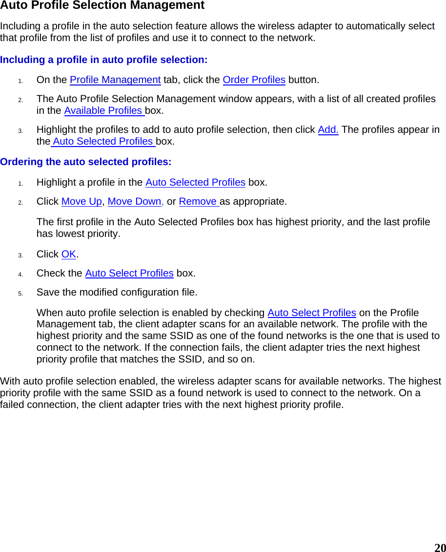  20Auto Profile Selection Management Including a profile in the auto selection feature allows the wireless adapter to automatically select that profile from the list of profiles and use it to connect to the network.   Including a profile in auto profile selection: 1.  On the Profile Management tab, click the Order Profiles button.   2.  The Auto Profile Selection Management window appears, with a list of all created profiles in the Available Profiles box.    3.  Highlight the profiles to add to auto profile selection, then click Add. The profiles appear in the Auto Selected Profiles box.  Ordering the auto selected profiles: 1.  Highlight a profile in the Auto Selected Profiles box.  2.  Click Move Up, Move Down, or Remove as appropriate.  The first profile in the Auto Selected Profiles box has highest priority, and the last profile has lowest priority.   3.  Click OK.  4.  Check the Auto Select Profiles box.  5.  Save the modified configuration file.  When auto profile selection is enabled by checking Auto Select Profiles on the Profile Management tab, the client adapter scans for an available network. The profile with the highest priority and the same SSID as one of the found networks is the one that is used to connect to the network. If the connection fails, the client adapter tries the next highest priority profile that matches the SSID, and so on. With auto profile selection enabled, the wireless adapter scans for available networks. The highest priority profile with the same SSID as a found network is used to connect to the network. On a failed connection, the client adapter tries with the next highest priority profile.    