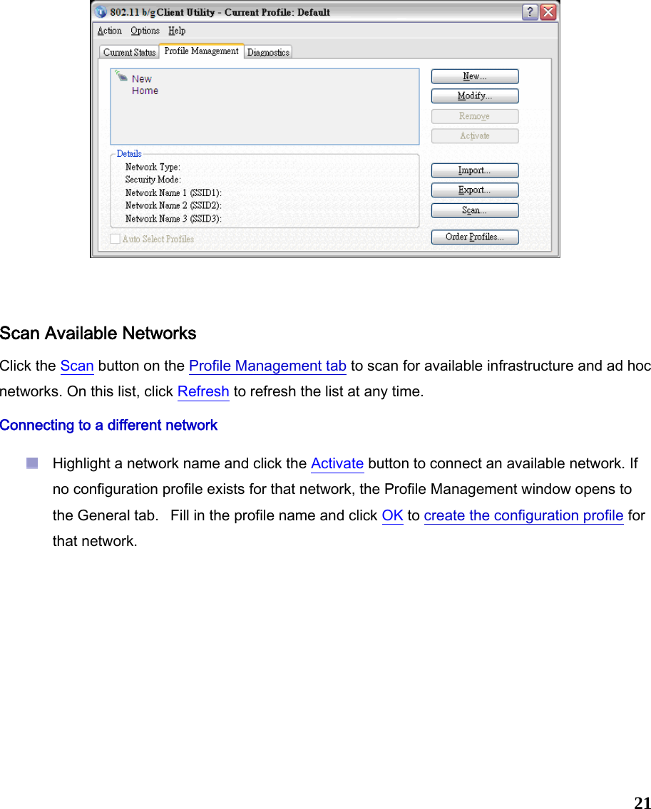  21   Scan Available Networks Click the Scan button on the Profile Management tab to scan for available infrastructure and ad hoc networks. On this list, click Refresh to refresh the list at any time.  Connecting to a different network  Highlight a network name and click the Activate button to connect an available network. If no configuration profile exists for that network, the Profile Management window opens to the General tab.   Fill in the profile name and click OK to create the configuration profile for that network.    