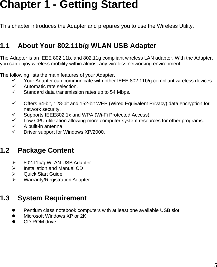  5Chapter 1 - Getting Started  This chapter introduces the Adapter and prepares you to use the Wireless Utility.   1.1  About Your 802.11b/g WLAN USB Adapter  The Adapter is an IEEE 802.11b, and 802.11g compliant wireless LAN adapter. With the Adapter, you can enjoy wireless mobility within almost any wireless networking environment.  The following lists the main features of your Adapter. 9  Your Adapter can communicate with other IEEE 802.11b/g compliant wireless devices. 9  Automatic rate selection. 9 Standard data transmission rates up to 54 Mbps.  9  Offers 64-bit, 128-bit and 152-bit WEP (Wired Equivalent Privacy) data encryption for network security. 9  Supports IEEE802.1x and WPA (Wi-Fi Protected Access). 9  Low CPU utilization allowing more computer system resources for other programs. 9  A built-in antenna. 9  Driver support for Windows XP/2000.   1.2 Package Content  ¾  802.11b/g WLAN USB Adapter ¾  Installation and Manual CD ¾  Quick Start Guide ¾ Warranty/Registration Adapter   1.3 System Requirement  z  Pentium class notebook computers with at least one available USB slot z  Microsoft Windows XP or 2K z CD-ROM drive       