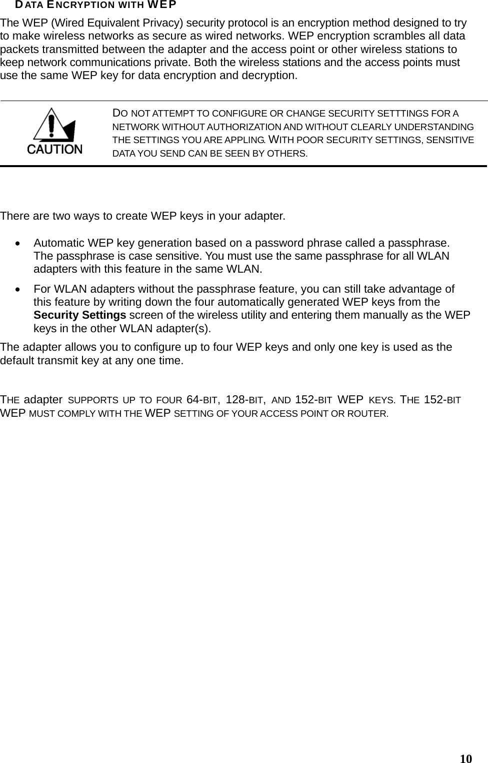  10DATA ENCRYPTION WITH WEP The WEP (Wired Equivalent Privacy) security protocol is an encryption method designed to try to make wireless networks as secure as wired networks. WEP encryption scrambles all data packets transmitted between the adapter and the access point or other wireless stations to keep network communications private. Both the wireless stations and the access points must use the same WEP key for data encryption and decryption.     There are two ways to create WEP keys in your adapter.  •  Automatic WEP key generation based on a password phrase called a passphrase. The passphrase is case sensitive. You must use the same passphrase for all WLAN adapters with this feature in the same WLAN. •  For WLAN adapters without the passphrase feature, you can still take advantage of this feature by writing down the four automatically generated WEP keys from the Security Settings screen of the wireless utility and entering them manually as the WEP keys in the other WLAN adapter(s). The adapter allows you to configure up to four WEP keys and only one key is used as the default transmit key at any one time. THE  adapter  SUPPORTS UP TO FOUR 64-BIT, 128-BIT,  AND  152-BIT WEP KEYS.  THE  152-BIT WEP MUST COMPLY WITH THE WEP SETTING OF YOUR ACCESS POINT OR ROUTER.    DO NOT ATTEMPT TO CONFIGURE OR CHANGE SECURITY SETTTINGS FOR A NETWORK WITHOUT AUTHORIZATION AND WITHOUT CLEARLY UNDERSTANDING THE SETTINGS YOU ARE APPLING. WITH POOR SECURITY SETTINGS, SENSITIVE DATA YOU SEND CAN BE SEEN BY OTHERS. 