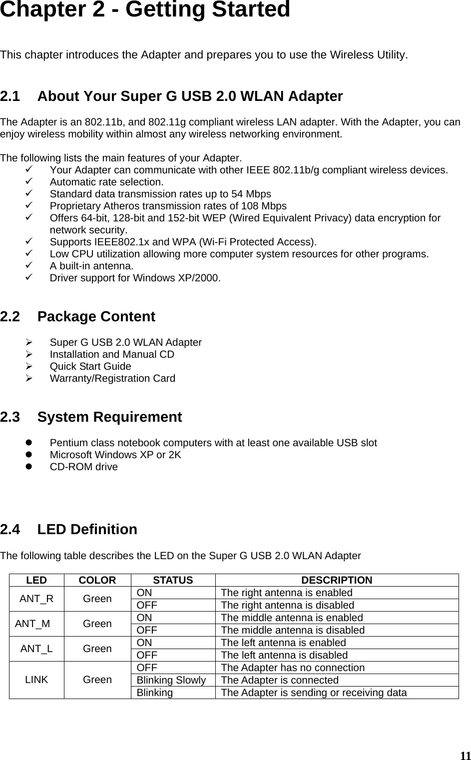  11Chapter 2 - Getting Started  This chapter introduces the Adapter and prepares you to use the Wireless Utility.   2.1  About Your Super G USB 2.0 WLAN Adapter  The Adapter is an 802.11b, and 802.11g compliant wireless LAN adapter. With the Adapter, you can enjoy wireless mobility within almost any wireless networking environment.  The following lists the main features of your Adapter. 9  Your Adapter can communicate with other IEEE 802.11b/g compliant wireless devices. 9  Automatic rate selection. 9  Standard data transmission rates up to 54 Mbps 9  Proprietary Atheros transmission rates of 108 Mbps 9  Offers 64-bit, 128-bit and 152-bit WEP (Wired Equivalent Privacy) data encryption for network security. 9  Supports IEEE802.1x and WPA (Wi-Fi Protected Access). 9  Low CPU utilization allowing more computer system resources for other programs. 9  A built-in antenna. 9  Driver support for Windows XP/2000.   2.2 Package Content  ¾  Super G USB 2.0 WLAN Adapter ¾  Installation and Manual CD ¾  Quick Start Guide ¾ Warranty/Registration Card   2.3 System Requirement  z  Pentium class notebook computers with at least one available USB slot z  Microsoft Windows XP or 2K z CD-ROM drive     2.4 LED Definition  The following table describes the LED on the Super G USB 2.0 WLAN Adapter  LED COLOR  STATUS  DESCRIPTION ON  The right antenna is enabled ANT_R Green OFF  The right antenna is disabled ON  The middle antenna is enabled ANT_M Green OFF  The middle antenna is disabled ON  The left antenna is enabled ANT_L Green OFF  The left antenna is disabled OFF  The Adapter has no connection Blinking Slowly The Adapter is connected LINK Green Blinking  The Adapter is sending or receiving data   