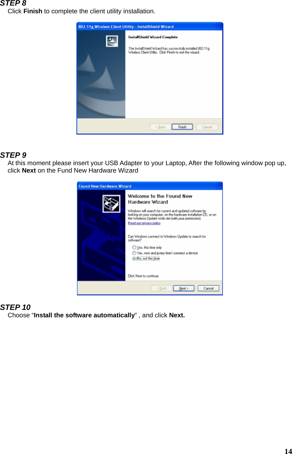  14  STEP 8 Click Finish to complete the client utility installation.     STEP 9 At this moment please insert your USB Adapter to your Laptop, After the following window pop up, click Next on the Fund New Hardware Wizard    STEP 10 Choose “Install the software automatically” , and click Next.    