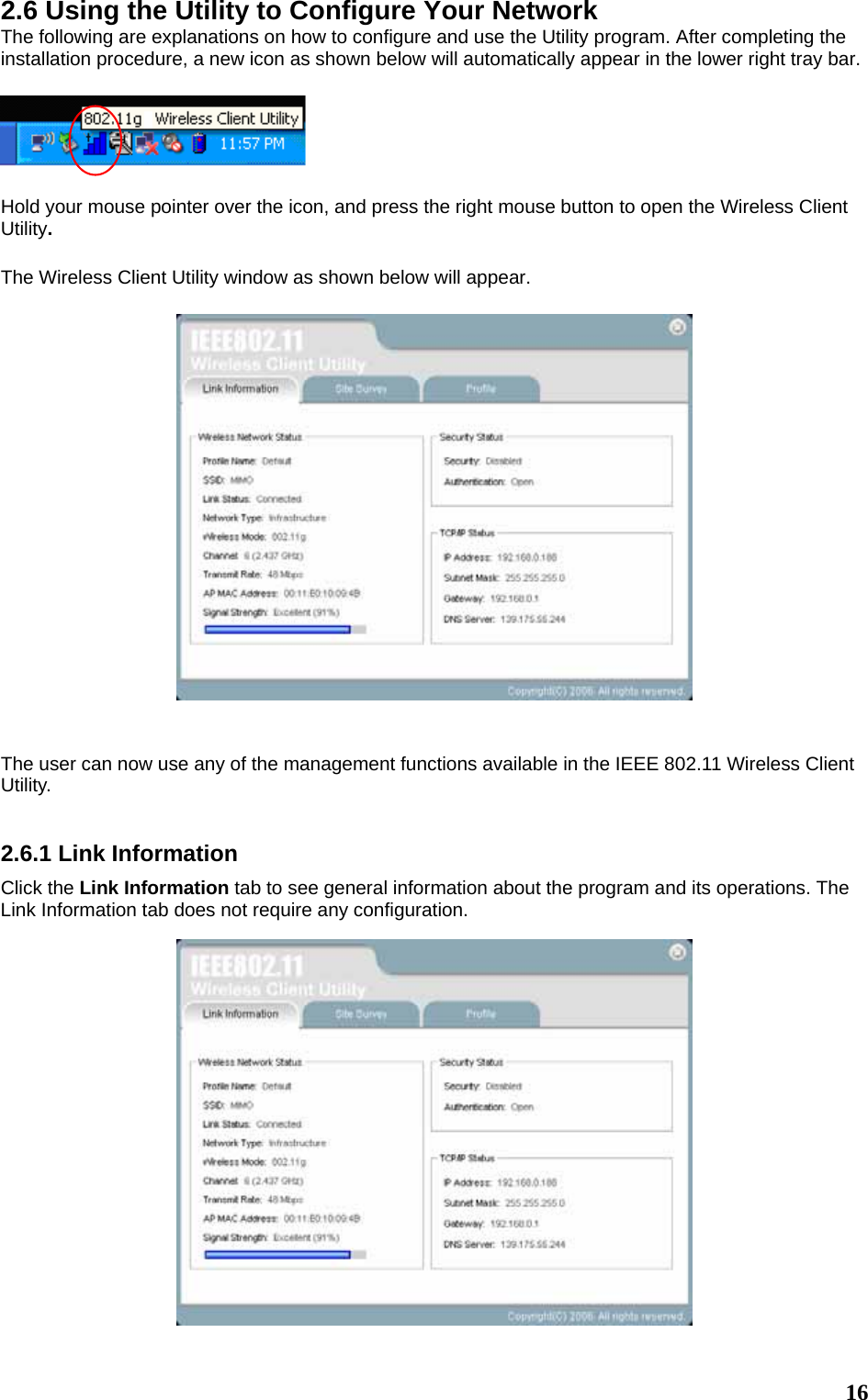  162.6 Using the Utility to Configure Your Network The following are explanations on how to configure and use the Utility program. After completing the installation procedure, a new icon as shown below will automatically appear in the lower right tray bar.    Hold your mouse pointer over the icon, and press the right mouse button to open the Wireless Client Utility.  The Wireless Client Utility window as shown below will appear.     The user can now use any of the management functions available in the IEEE 802.11 Wireless Client Utility.    2.6.1 Link Information Click the Link Information tab to see general information about the program and its operations. The Link Information tab does not require any configuration.  