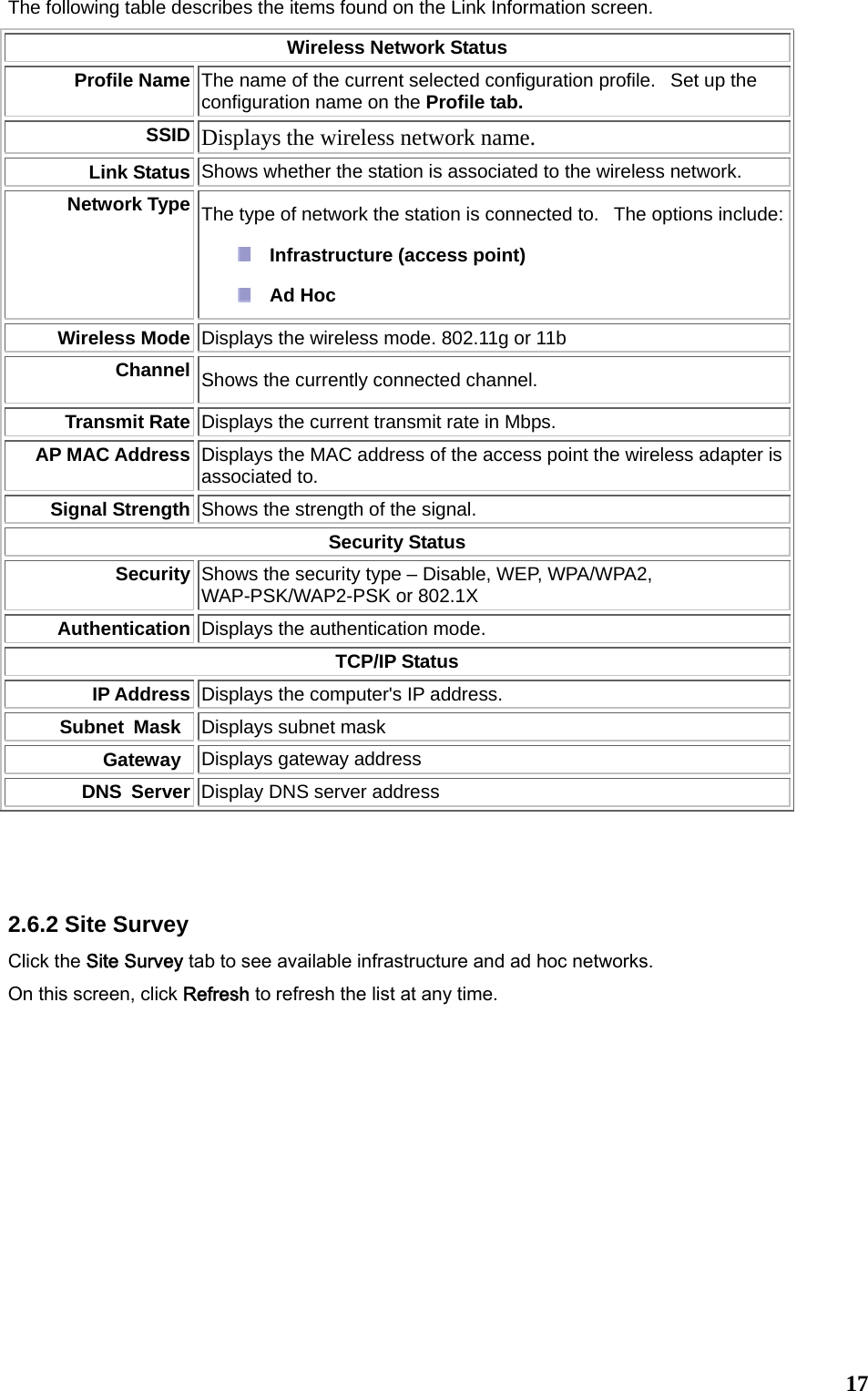  17The following table describes the items found on the Link Information screen. Wireless Network Status Profile Name The name of the current selected configuration profile.   Set up the configuration name on the Profile tab. SSID Displays the wireless network name.   Link Status Shows whether the station is associated to the wireless network.  Network Type The type of network the station is connected to.   The options include:  Infrastructure (access point)   Ad Hoc  Wireless Mode Displays the wireless mode. 802.11g or 11b Channel Shows the currently connected channel. Transmit Rate Displays the current transmit rate in Mbps. AP MAC Address Displays the MAC address of the access point the wireless adapter is associated to. Signal Strength Shows the strength of the signal.  Security Status Security  Shows the security type – Disable, WEP, WPA/WPA2, WAP-PSK/WAP2-PSK or 802.1X Authentication Displays the authentication mode.     TCP/IP Status IP Address Displays the computer&apos;s IP address.   Subnet Mask Displays subnet mask   Gateway Displays gateway address DNS Server Display DNS server address   2.6.2 Site Survey Click the Site Survey tab to see available infrastructure and ad hoc networks.   On this screen, click Refresh to refresh the list at any time.   