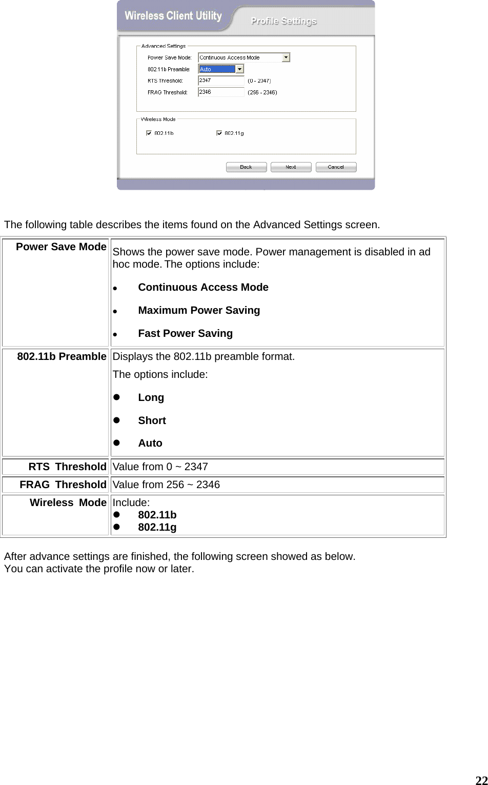  22  The following table describes the items found on the Advanced Settings screen. Power Save Mode Shows the power save mode. Power management is disabled in ad hoc mode. The options include: z Continuous Access Mode z Maximum Power Saving z Fast Power Saving 802.11b Preamble Displays the 802.11b preamble format.   The options include: z Long z Short z Auto RTS Threshold Value from 0 ~ 2347 FRAG Threshold Value from 256 ~ 2346 Wireless Mode Include: z 802.11b z 802.11g  After advance settings are finished, the following screen showed as below. You can activate the profile now or later.     