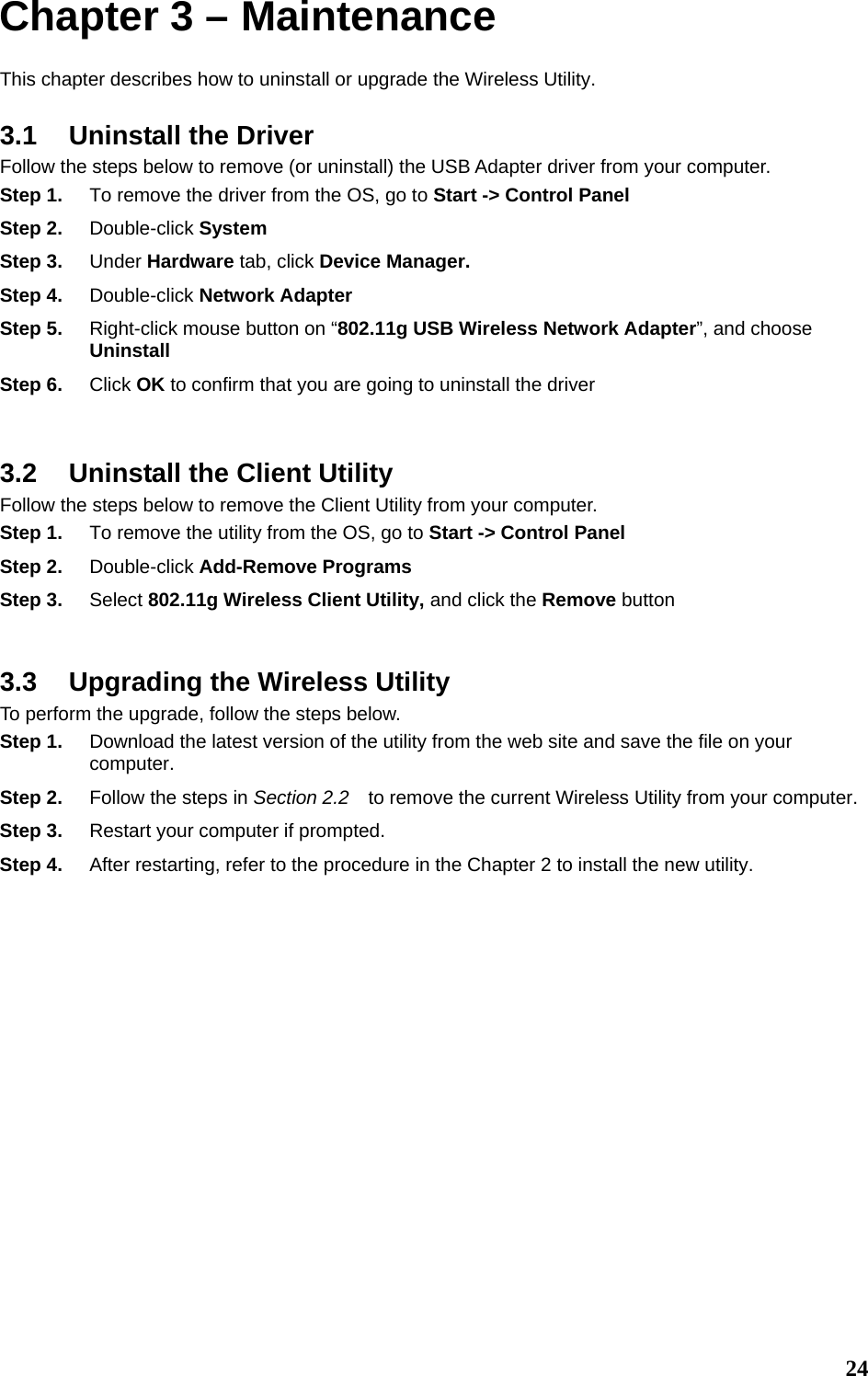  24Chapter 3 – Maintenance This chapter describes how to uninstall or upgrade the Wireless Utility. 3.1  Uninstall the Driver Follow the steps below to remove (or uninstall) the USB Adapter driver from your computer.   Step 1.  To remove the driver from the OS, go to Start -&gt; Control Panel Step 2.  Double-click System Step 3.  Under Hardware tab, click Device Manager.   Step 4.  Double-click Network Adapter Step 5.  Right-click mouse button on “802.11g USB Wireless Network Adapter”, and choose Uninstall Step 6.  Click OK to confirm that you are going to uninstall the driver  3.2  Uninstall the Client Utility Follow the steps below to remove the Client Utility from your computer.   Step 1.  To remove the utility from the OS, go to Start -&gt; Control Panel  Step 2.  Double-click Add-Remove Programs Step 3.  Select 802.11g Wireless Client Utility, and click the Remove button  3.3  Upgrading the Wireless Utility To perform the upgrade, follow the steps below. Step 1.  Download the latest version of the utility from the web site and save the file on your computer. Step 2.  Follow the steps in Section 2.2    to remove the current Wireless Utility from your computer.   Step 3.  Restart your computer if prompted. Step 4.  After restarting, refer to the procedure in the Chapter 2 to install the new utility.       
