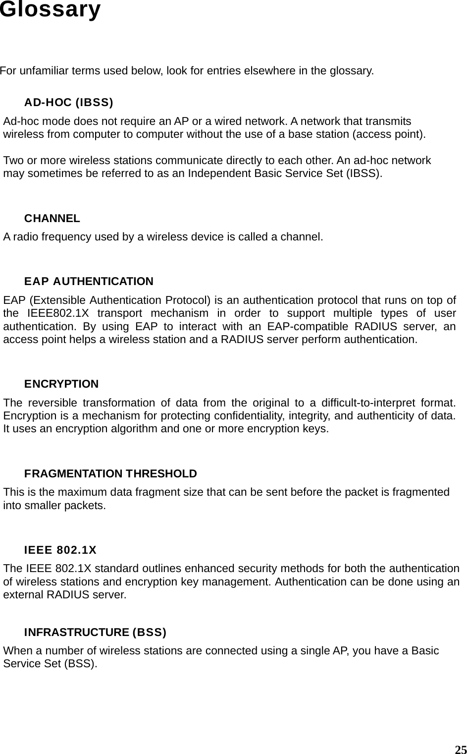  25Glossary For unfamiliar terms used below, look for entries elsewhere in the glossary. AD-HOC (IBSS) Ad-hoc mode does not require an AP or a wired network. A network that transmits wireless from computer to computer without the use of a base station (access point).  Two or more wireless stations communicate directly to each other. An ad-hoc network may sometimes be referred to as an Independent Basic Service Set (IBSS).  CHANNEL A radio frequency used by a wireless device is called a channel.  EAP AUTHENTICATION EAP (Extensible Authentication Protocol) is an authentication protocol that runs on top of the IEEE802.1X transport mechanism in order to support multiple types of user authentication. By using EAP to interact with an EAP-compatible RADIUS server, an access point helps a wireless station and a RADIUS server perform authentication.  ENCRYPTION The reversible transformation of data from the original to a difficult-to-interpret format. Encryption is a mechanism for protecting confidentiality, integrity, and authenticity of data. It uses an encryption algorithm and one or more encryption keys.  FRAGMENTATION THRESHOLD This is the maximum data fragment size that can be sent before the packet is fragmented into smaller packets.  IEEE 802.1X The IEEE 802.1X standard outlines enhanced security methods for both the authentication of wireless stations and encryption key management. Authentication can be done using an external RADIUS server.  INFRASTRUCTURE (BSS) When a number of wireless stations are connected using a single AP, you have a Basic Service Set (BSS).   