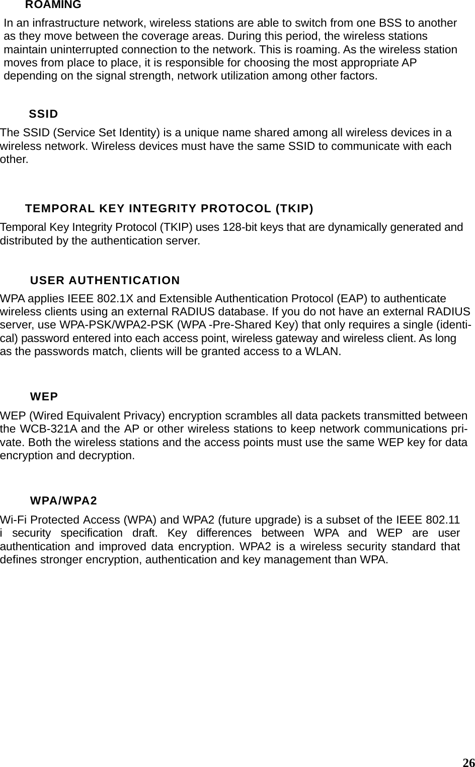  26ROAMING In an infrastructure network, wireless stations are able to switch from one BSS to another as they move between the coverage areas. During this period, the wireless stations maintain uninterrupted connection to the network. This is roaming. As the wireless station moves from place to place, it is responsible for choosing the most appropriate AP depending on the signal strength, network utilization among other factors.  SSID The SSID (Service Set Identity) is a unique name shared among all wireless devices in a wireless network. Wireless devices must have the same SSID to communicate with each other.  TEMPORAL KEY INTEGRITY PROTOCOL (TKIP) Temporal Key Integrity Protocol (TKIP) uses 128-bit keys that are dynamically generated and distributed by the authentication server.  USER AUTHENTICATION WPA applies IEEE 802.1X and Extensible Authentication Protocol (EAP) to authenticate wireless clients using an external RADIUS database. If you do not have an external RADIUS server, use WPA-PSK/WPA2-PSK (WPA -Pre-Shared Key) that only requires a single (identi-cal) password entered into each access point, wireless gateway and wireless client. As long as the passwords match, clients will be granted access to a WLAN.  WEP WEP (Wired Equivalent Privacy) encryption scrambles all data packets transmitted between the WCB-321A and the AP or other wireless stations to keep network communications pri-vate. Both the wireless stations and the access points must use the same WEP key for data encryption and decryption.  WPA/WPA2 Wi-Fi Protected Access (WPA) and WPA2 (future upgrade) is a subset of the IEEE 802.11 i security specification draft. Key differences between WPA and WEP are user authentication and improved data encryption. WPA2 is a wireless security standard that defines stronger encryption, authentication and key management than WPA.    
