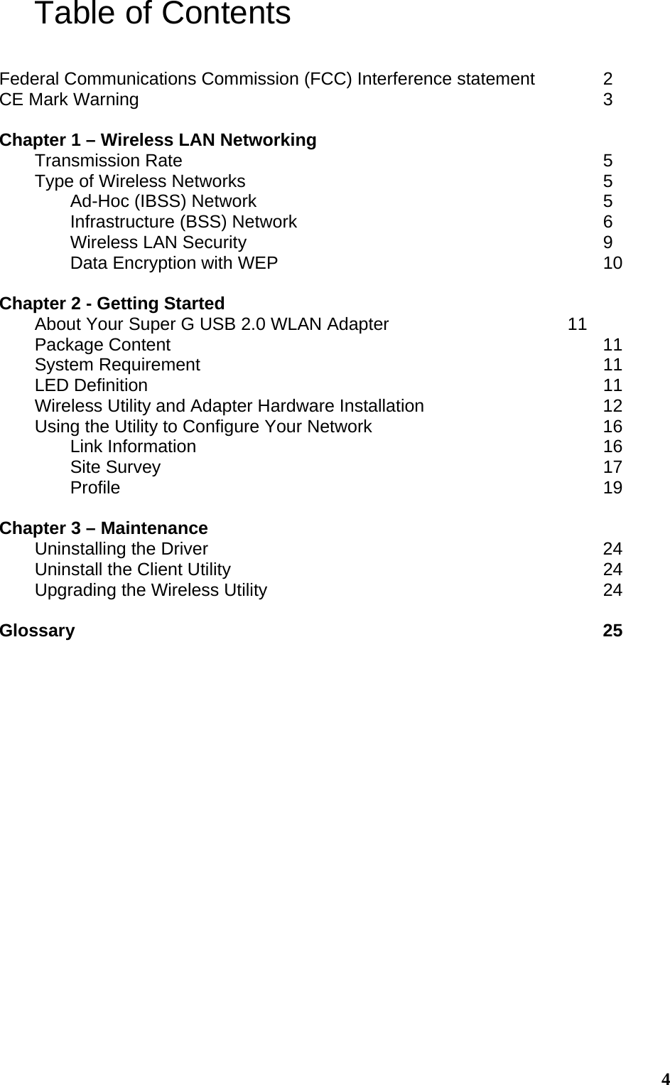  4Table of Contents  Federal Communications Commission (FCC) Interference statement    2 CE Mark Warning              3  Chapter 1 – Wireless LAN Networking          Transmission Rate            5 Type of Wireless Networks           5   Ad-Hoc (IBSS) Network          5   Infrastructure (BSS) Network         6   Wireless LAN Security           9   Data Encryption with WEP          10  Chapter 2 - Getting Started About Your Super G USB 2.0 WLAN Adapter           11 Package Content             11 System Requirement            11 LED Definition             11 Wireless Utility and Adapter Hardware Installation           12 Using the Utility to Configure Your Network              16  Link Information            16  Site Survey             17  Profile              19  Chapter 3 – Maintenance Uninstalling the Driver            24 Uninstall the Client Utility           24 Upgrading the Wireless Utility          24  Glossary               25  
