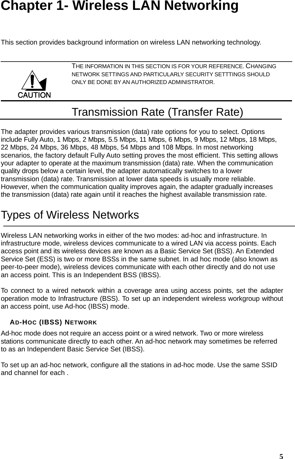  5Chapter 1- Wireless LAN Networking This section provides background information on wireless LAN networking technology.   THE INFORMATION IN THIS SECTION IS FOR YOUR REFERENCE. CHANGING NETWORK SETTINGS AND PARTICULARLY SECURITY SETTTINGS SHOULD ONLY BE DONE BY AN AUTHORIZED ADMINISTRATOR. Transmission Rate (Transfer Rate) The adapter provides various transmission (data) rate options for you to select. Options include Fully Auto, 1 Mbps, 2 Mbps, 5.5 Mbps, 11 Mbps, 6 Mbps, 9 Mbps, 12 Mbps, 18 Mbps, 22 Mbps, 24 Mbps, 36 Mbps, 48 Mbps, 54 Mbps and 108 Mbps. In most networking scenarios, the factory default Fully Auto setting proves the most efficient. This setting allows your adapter to operate at the maximum transmission (data) rate. When the communication quality drops below a certain level, the adapter automatically switches to a lower transmission (data) rate. Transmission at lower data speeds is usually more reliable. However, when the communication quality improves again, the adapter gradually increases the transmission (data) rate again until it reaches the highest available transmission rate. Types of Wireless Networks Wireless LAN networking works in either of the two modes: ad-hoc and infrastructure. In infrastructure mode, wireless devices communicate to a wired LAN via access points. Each access point and its wireless devices are known as a Basic Service Set (BSS). An Extended Service Set (ESS) is two or more BSSs in the same subnet. In ad hoc mode (also known as peer-to-peer mode), wireless devices communicate with each other directly and do not use an access point. This is an Independent BSS (IBSS).  To connect to a wired network within a coverage area using access points, set the adapter operation mode to Infrastructure (BSS). To set up an independent wireless workgroup without an access point, use Ad-hoc (IBSS) mode.  AD-HOC (IBSS) NETWORK Ad-hoc mode does not require an access point or a wired network. Two or more wireless stations communicate directly to each other. An ad-hoc network may sometimes be referred to as an Independent Basic Service Set (IBSS).  To set up an ad-hoc network, configure all the stations in ad-hoc mode. Use the same SSID and channel for each .  