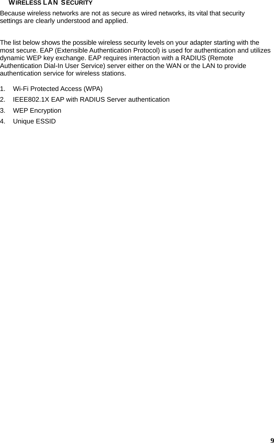 9WIRELESS LAN SECURITY Because wireless networks are not as secure as wired networks, its vital that security settings are clearly understood and applied. The list below shows the possible wireless security levels on your adapter starting with the most secure. EAP (Extensible Authentication Protocol) is used for authentication and utilizes dynamic WEP key exchange. EAP requires interaction with a RADIUS (Remote Authentication Dial-In User Service) server either on the WAN or the LAN to provide authentication service for wireless stations.  1.  Wi-Fi Protected Access (WPA) 2.  IEEE802.1X EAP with RADIUS Server authentication 3. WEP Encryption 4. Unique ESSID                                 