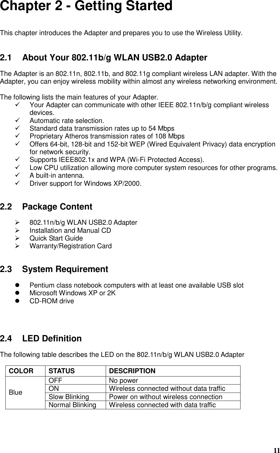  11 Chapter 2 - Getting Started  This chapter introduces the Adapter and prepares you to use the Wireless Utility.   2.1  About Your 802.11b/g WLAN USB2.0 Adapter  The Adapter is an 802.11n, 802.11b, and 802.11g compliant wireless LAN adapter. With the Adapter, you can enjoy wireless mobility within almost any wireless networking environment.  The following lists the main features of your Adapter.   Your Adapter can communicate with other IEEE 802.11n/b/g compliant wireless devices.   Automatic rate selection.   Standard data transmission rates up to 54 Mbps   Proprietary Atheros transmission rates of 108 Mbps   Offers 64-bit, 128-bit and 152-bit WEP (Wired Equivalent Privacy) data encryption for network security.   Supports IEEE802.1x and WPA (Wi-Fi Protected Access).   Low CPU utilization allowing more computer system resources for other programs.   A built-in antenna.   Driver support for Windows XP/2000.   2.2  Package Content    802.11n/b/g WLAN USB2.0 Adapter   Installation and Manual CD   Quick Start Guide   Warranty/Registration Card   2.3  System Requirement    Pentium class notebook computers with at least one available USB slot   Microsoft Windows XP or 2K   CD-ROM drive     2.4  LED Definition  The following table describes the LED on the 802.11n/b/g WLAN USB2.0 Adapter  COLOR  STATUS  DESCRIPTION OFF  No power ON  Wireless connected without data traffic Slow Blinking  Power on without wireless connection Blue Normal Blinking  Wireless connected with data traffic    