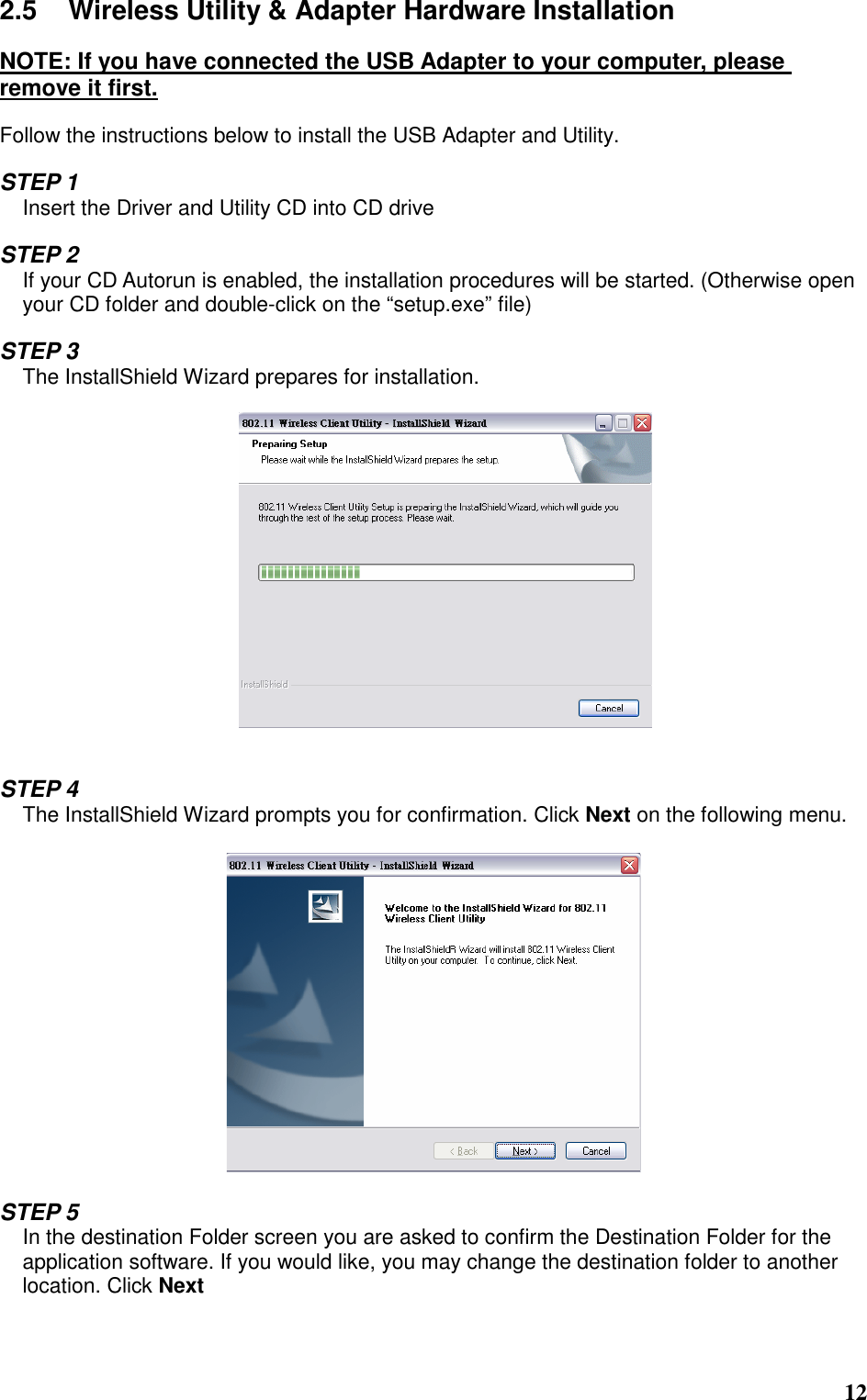  12 2.5  Wireless Utility &amp; Adapter Hardware Installation  NOTE: If you have connected the USB Adapter to your computer, please remove it first.  Follow the instructions below to install the USB Adapter and Utility.  STEP 1 Insert the Driver and Utility CD into CD drive  STEP 2 If your CD Autorun is enabled, the installation procedures will be started. (Otherwise open your CD folder and double-click on the “setup.exe” file)  STEP 3 The InstallShield Wizard prepares for installation.     STEP 4 The InstallShield Wizard prompts you for confirmation. Click Next on the following menu.    STEP 5 In the destination Folder screen you are asked to confirm the Destination Folder for the application software. If you would like, you may change the destination folder to another location. Click Next  