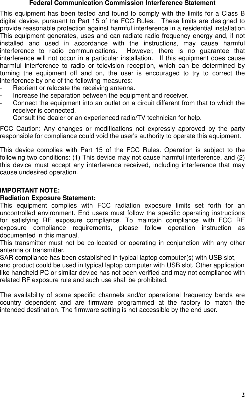  2 Federal Communication Commission Interference Statement This equipment has been tested and found to comply with the limits for a Class B digital device, pursuant to Part 15 of the FCC Rules.    These limits are designed to provide reasonable protection against harmful interference in a residential installation. This equipment generates, uses and can radiate radio frequency energy and, if not installed  and  used  in  accordance  with  the  instructions,  may  cause  harmful interference  to  radio  communications.    However,  there  is  no  guarantee  that interference will not occur in a particular installation.    If this equipment does cause harmful  interference  to  radio  or  television  reception,  which  can  be  determined  by turning  the  equipment  off  and  on,  the  user  is  encouraged  to  try  to  correct  the interference by one of the following measures: -  Reorient or relocate the receiving antenna. -  Increase the separation between the equipment and receiver. -  Connect the equipment into an outlet on a circuit different from that to which the receiver is connected. -  Consult the dealer or an experienced radio/TV technician for help. FCC  Caution:  Any  changes  or  modifications  not  expressly  approved  by  the  party responsible for compliance could void the user&apos;s authority to operate this equipment. This  device  complies  with  Part  15  of  the  FCC  Rules.  Operation  is  subject  to  the following two conditions: (1) This device may not cause harmful interference, and (2) this  device  must  accept  any  interference  received,  including  interference  that  may cause undesired operation.  IMPORTANT NOTE: Radiation Exposure Statement: This  equipment  complies  with  FCC  radiation  exposure  limits  set  forth  for  an uncontrolled environment. End users must follow the specific operating instructions for  satisfying  RF  exposure  compliance.  To  maintain  compliance  with  FCC  RF exposure  compliance  requirements,  please  follow  operation  instruction  as documented in this manual.   This  transmitter  must  not  be  co-located  or operating  in  conjunction  with  any  other antenna or transmitter. SAR compliance has been established in typical laptop computer(s) with USB slot, and product could be used in typical laptop computer with USB slot. Other application like handheld PC or similar device has not been verified and may not compliance with related RF exposure rule and such use shall be prohibited.  The  availability  of  some  specific  channels  and/or  operational  frequency  bands  are country  dependent  and  are  firmware  programmed  at  the  factory  to  match  the intended destination. The firmware setting is not accessible by the end user.   