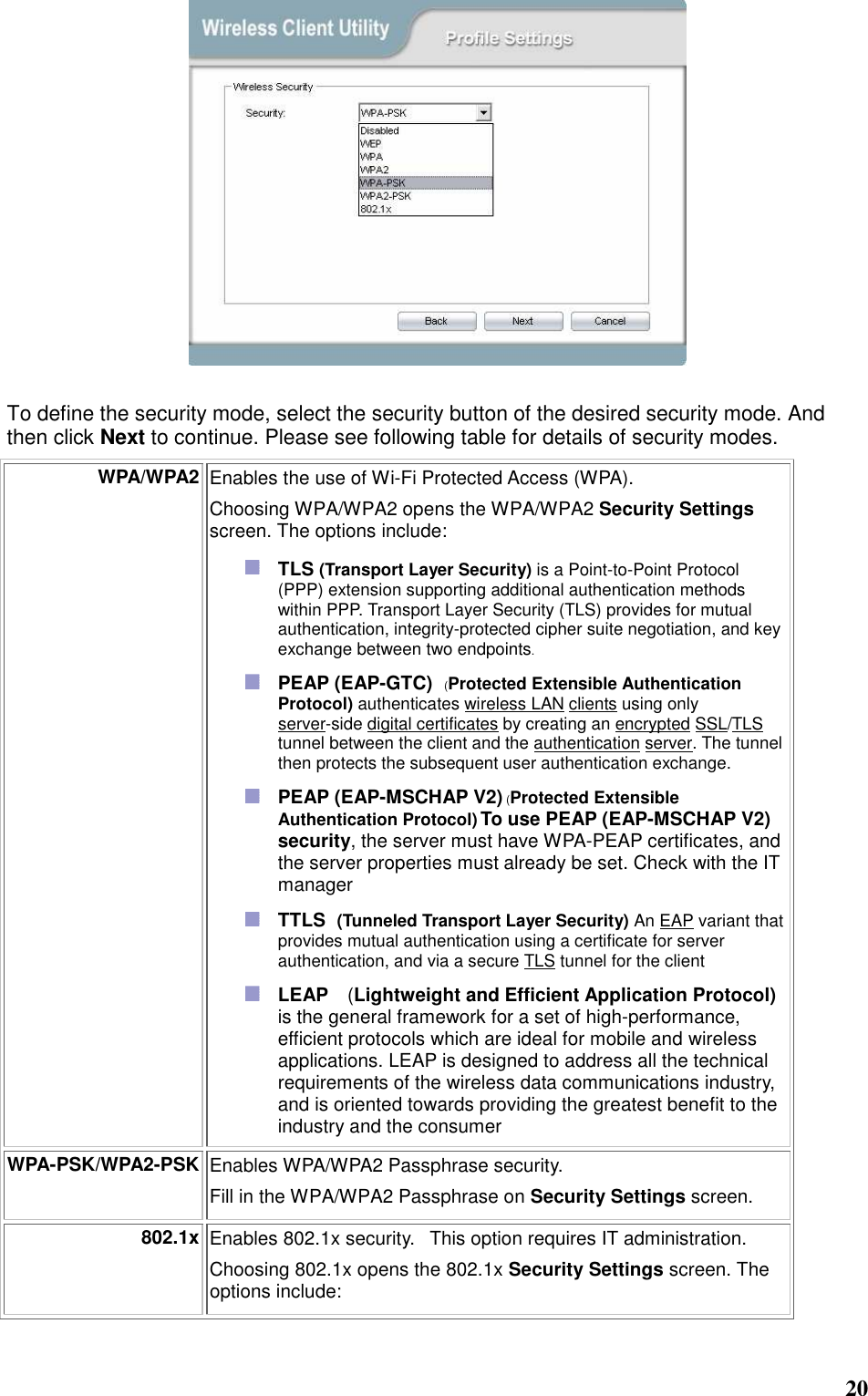  20   To define the security mode, select the security button of the desired security mode. And then click Next to continue. Please see following table for details of security modes. WPA/WPA2 Enables the use of Wi-Fi Protected Access (WPA).    Choosing WPA/WPA2 opens the WPA/WPA2 Security Settings screen. The options include:  TLS (Transport Layer Security) is a Point-to-Point Protocol (PPP) extension supporting additional authentication methods within PPP. Transport Layer Security (TLS) provides for mutual authentication, integrity-protected cipher suite negotiation, and key exchange between two endpoints.  PEAP (EAP-GTC)   (Protected Extensible Authentication Protocol) authenticates wireless LAN clients using only server-side digital certificates by creating an encrypted SSL/TLS tunnel between the client and the authentication server. The tunnel then protects the subsequent user authentication exchange.  PEAP (EAP-MSCHAP V2) (Protected Extensible Authentication Protocol) To use PEAP (EAP-MSCHAP V2) security, the server must have WPA-PEAP certificates, and the server properties must already be set. Check with the IT manager  TTLS   (Tunneled Transport Layer Security) An EAP variant that provides mutual authentication using a certificate for server authentication, and via a secure TLS tunnel for the client  LEAP  (Lightweight and Efficient Application Protocol) is the general framework for a set of high-performance, efficient protocols which are ideal for mobile and wireless applications. LEAP is designed to address all the technical requirements of the wireless data communications industry, and is oriented towards providing the greatest benefit to the industry and the consumer WPA-PSK/WPA2-PSK Enables WPA/WPA2 Passphrase security.     Fill in the WPA/WPA2 Passphrase on Security Settings screen.   802.1x Enables 802.1x security.   This option requires IT administration.   Choosing 802.1x opens the 802.1x Security Settings screen. The options include:   