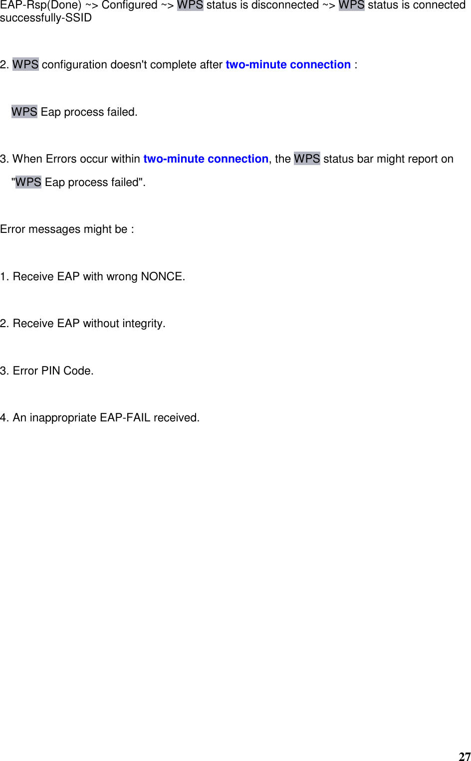  27 EAP-Rsp(Done) ~&gt; Configured ~&gt; WPS status is disconnected ~&gt; WPS status is connected successfully-SSID   2. WPS configuration doesn&apos;t complete after two-minute connection :  WPS Eap process failed.   3. When Errors occur within two-minute connection, the WPS status bar might report on   &quot;WPS Eap process failed&quot;.   Error messages might be :   1. Receive EAP with wrong NONCE.   2. Receive EAP without integrity.   3. Error PIN Code.   4. An inappropriate EAP-FAIL received.    