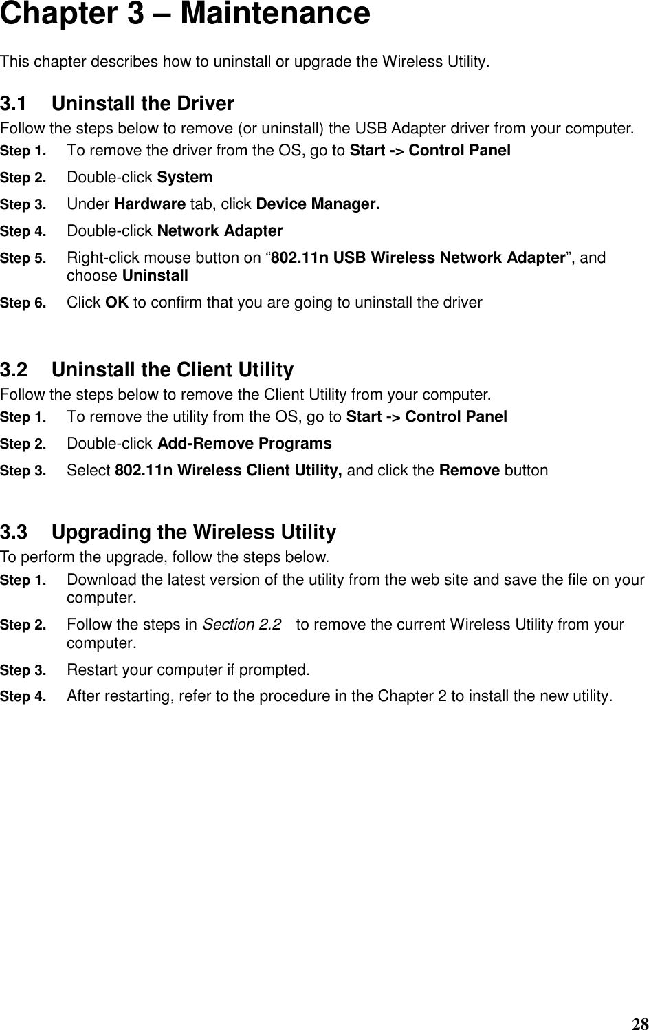  28 Chapter 3 – Maintenance This chapter describes how to uninstall or upgrade the Wireless Utility. 3.1  Uninstall the Driver Follow the steps below to remove (or uninstall) the USB Adapter driver from your computer.   Step 1. To remove the driver from the OS, go to Start -&gt; Control Panel Step 2. Double-click System Step 3. Under Hardware tab, click Device Manager.   Step 4. Double-click Network Adapter Step 5. Right-click mouse button on “802.11n USB Wireless Network Adapter”, and choose Uninstall Step 6. Click OK to confirm that you are going to uninstall the driver  3.2  Uninstall the Client Utility Follow the steps below to remove the Client Utility from your computer.   Step 1. To remove the utility from the OS, go to Start -&gt; Control Panel   Step 2. Double-click Add-Remove Programs Step 3. Select 802.11n Wireless Client Utility, and click the Remove button  3.3  Upgrading the Wireless Utility To perform the upgrade, follow the steps below. Step 1. Download the latest version of the utility from the web site and save the file on your computer. Step 2. Follow the steps in Section 2.2    to remove the current Wireless Utility from your computer.   Step 3. Restart your computer if prompted. Step 4. After restarting, refer to the procedure in the Chapter 2 to install the new utility.       