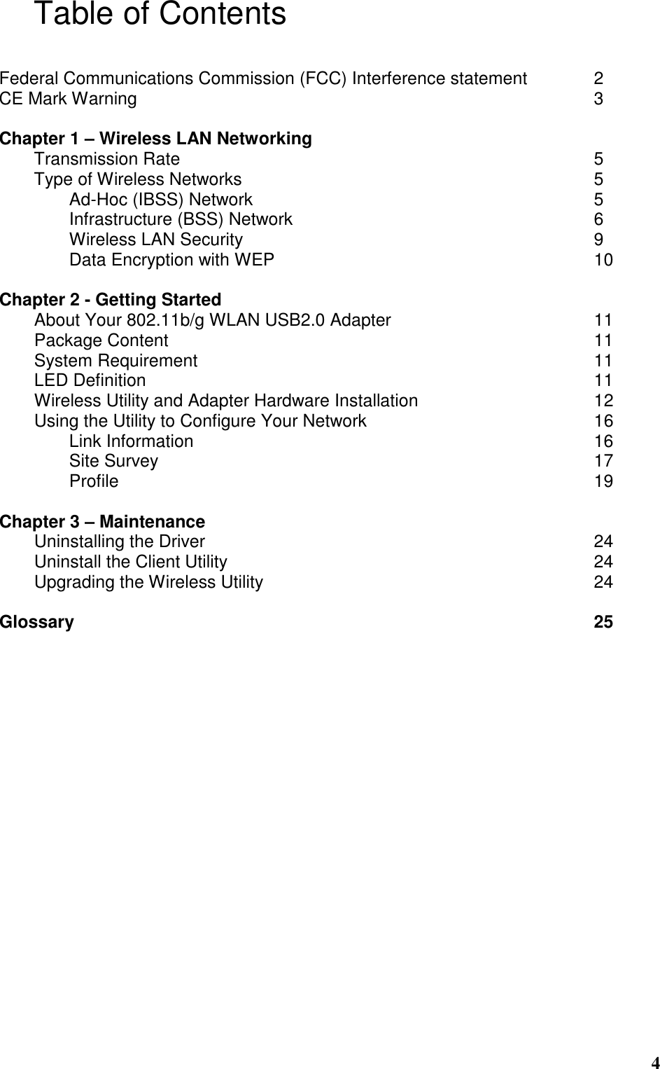  4 Table of Contents  Federal Communications Commission (FCC) Interference statement    2 CE Mark Warning                           3  Chapter 1 – Wireless LAN Networking                  Transmission Rate                        5 Type of Wireless Networks                     5     Ad-Hoc (IBSS) Network                    5     Infrastructure (BSS) Network                  6     Wireless LAN Security                     9     Data Encryption with WEP                   10  Chapter 2 - Getting Started About Your 802.11b/g WLAN USB2.0 Adapter            11 Package Content                         11 System Requirement                        11 LED Definition                          11 Wireless Utility and Adapter Hardware Installation           12 Using the Utility to Configure Your Network              16   Link Information                        16   Site Survey                          17  Profile              19  Chapter 3 – Maintenance Uninstalling the Driver                       24 Uninstall the Client Utility                      24 Upgrading the Wireless Utility                    24  Glossary               25  