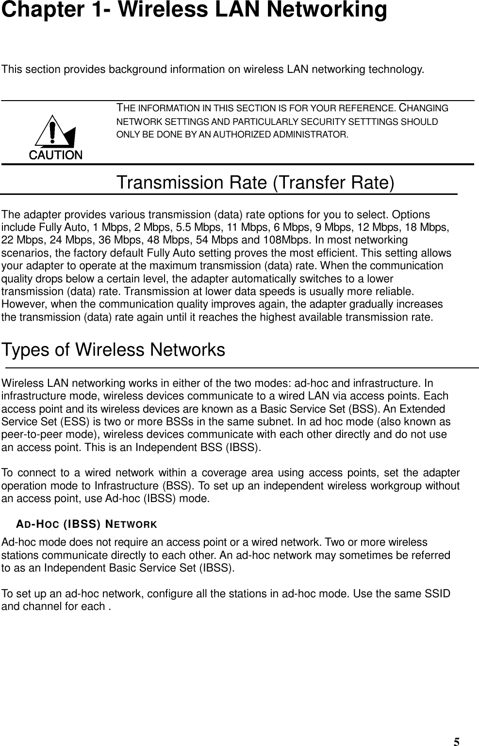  5 Chapter 1- Wireless LAN Networking This section provides background information on wireless LAN networking technology.   THE INFORMATION IN THIS SECTION IS FOR YOUR REFERENCE. CHANGING NETWORK SETTINGS AND PARTICULARLY SECURITY SETTTINGS SHOULD ONLY BE DONE BY AN AUTHORIZED ADMINISTRATOR. Transmission Rate (Transfer Rate) The adapter provides various transmission (data) rate options for you to select. Options include Fully Auto, 1 Mbps, 2 Mbps, 5.5 Mbps, 11 Mbps, 6 Mbps, 9 Mbps, 12 Mbps, 18 Mbps, 22 Mbps, 24 Mbps, 36 Mbps, 48 Mbps, 54 Mbps and 108Mbps. In most networking scenarios, the factory default Fully Auto setting proves the most efficient. This setting allows your adapter to operate at the maximum transmission (data) rate. When the communication quality drops below a certain level, the adapter automatically switches to a lower transmission (data) rate. Transmission at lower data speeds is usually more reliable. However, when the communication quality improves again, the adapter gradually increases the transmission (data) rate again until it reaches the highest available transmission rate. Types of Wireless Networks Wireless LAN networking works in either of the two modes: ad-hoc and infrastructure. In infrastructure mode, wireless devices communicate to a wired LAN via access points. Each access point and its wireless devices are known as a Basic Service Set (BSS). An Extended Service Set (ESS) is two or more BSSs in the same subnet. In ad hoc mode (also known as peer-to-peer mode), wireless devices communicate with each other directly and do not use an access point. This is an Independent BSS (IBSS).  To connect to a wired network within a coverage area using access points, set the  adapter operation mode to Infrastructure (BSS). To set up an independent wireless workgroup without an access point, use Ad-hoc (IBSS) mode.  AD-HOC (IBSS) NETWORK Ad-hoc mode does not require an access point or a wired network. Two or more wireless stations communicate directly to each other. An ad-hoc network may sometimes be referred to as an Independent Basic Service Set (IBSS).  To set up an ad-hoc network, configure all the stations in ad-hoc mode. Use the same SSID and channel for each .  