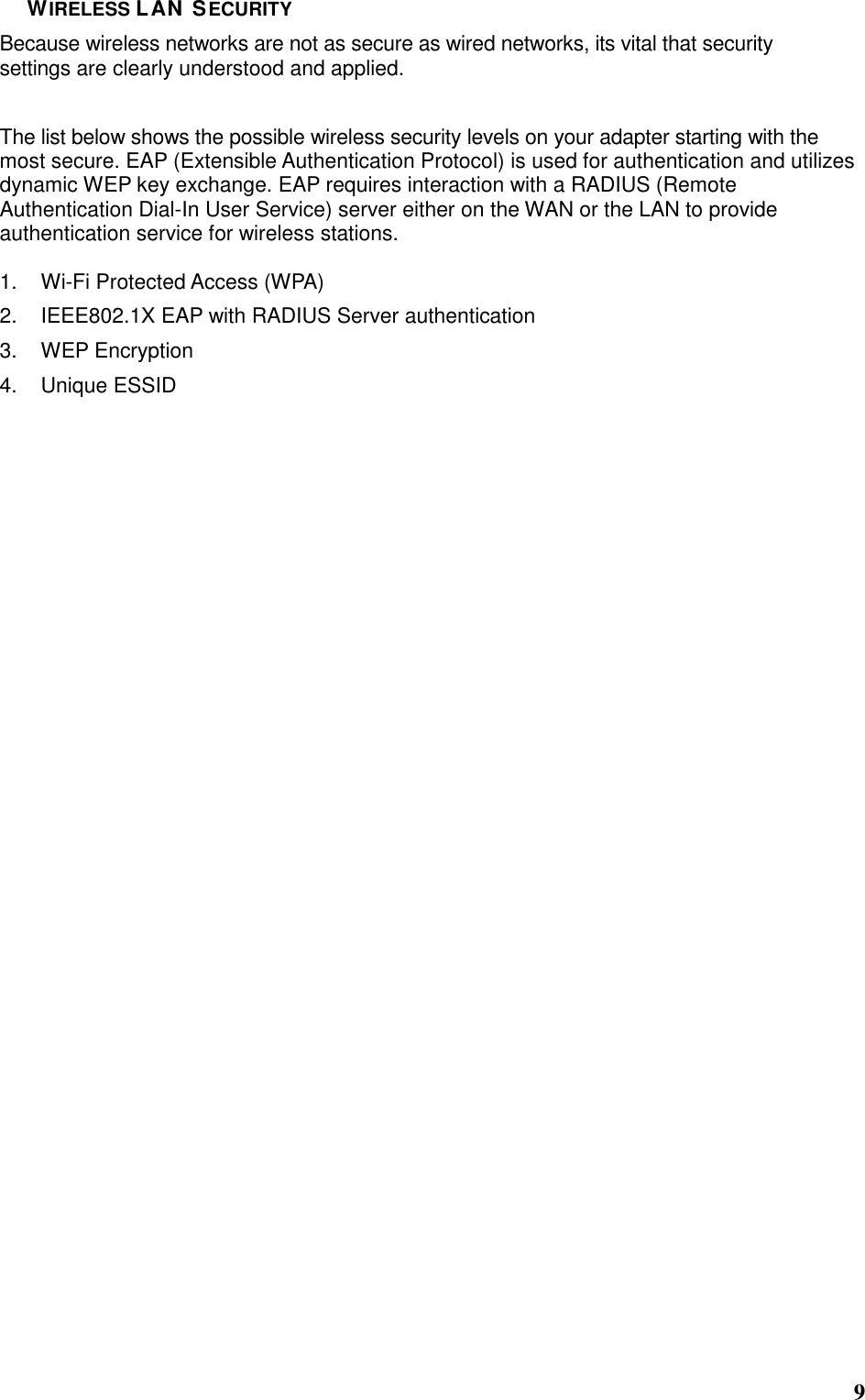  9 WIRELESS LAN SECURITY Because wireless networks are not as secure as wired networks, its vital that security settings are clearly understood and applied. The list below shows the possible wireless security levels on your adapter starting with the most secure. EAP (Extensible Authentication Protocol) is used for authentication and utilizes dynamic WEP key exchange. EAP requires interaction with a RADIUS (Remote Authentication Dial-In User Service) server either on the WAN or the LAN to provide authentication service for wireless stations.  1.  Wi-Fi Protected Access (WPA) 2.  IEEE802.1X EAP with RADIUS Server authentication 3.  WEP Encryption 4.  Unique ESSID                                 