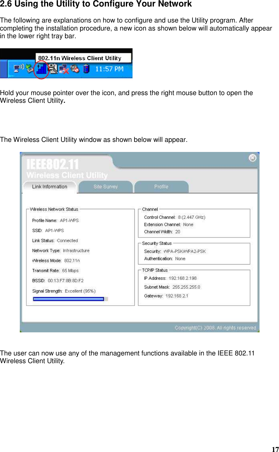  17 2.6 Using the Utility to Configure Your Network  The following are explanations on how to configure and use the Utility program. After completing the installation procedure, a new icon as shown below will automatically appear in the lower right tray bar.    Hold your mouse pointer over the icon, and press the right mouse button to open the Wireless Client Utility.     The Wireless Client Utility window as shown below will appear.     The user can now use any of the management functions available in the IEEE 802.11 Wireless Client Utility.           