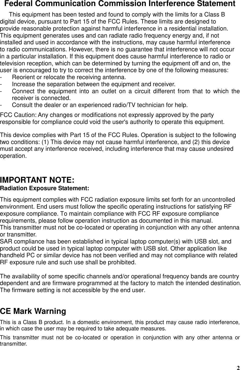  2 Federal Communication Commission Interference Statement This equipment has been tested and found to comply with the limits for a Class B digital device, pursuant to Part 15 of the FCC Rules. These limits are designed to   provide reasonable protection against harmful interference in a residential installation. This equipment generates uses and can radiate radio frequency energy and, if not installed and used in accordance with the instructions, may cause harmful interference to radio communications. However, there is no guarantee that interference will not occur in a particular installation. If this equipment does cause harmful interference to radio or television reception, which can be determined by turning the equipment off and on, the user is encouraged to try to correct the interference by one of the following measures: -  Reorient or relocate the receiving antenna. -  Increase the separation between the equipment and receiver. -  Connect  the  equipment  into  an  outlet  on  a  circuit  different  from  that  to  which  the receiver is connected. -  Consult the dealer or an experienced radio/TV technician for help. FCC Caution: Any changes or modifications not expressly approved by the party responsible for compliance could void the user&apos;s authority to operate this equipment. This device complies with Part 15 of the FCC Rules. Operation is subject to the following two conditions: (1) This device may not cause harmful interference, and (2) this device must accept any interference received, including interference that may cause undesired operation.    IMPORTANT NOTE: Radiation Exposure Statement:  This equipment complies with FCC radiation exposure limits set forth for an uncontrolled environment. End users must follow the specific operating instructions for satisfying RF exposure compliance. To maintain compliance with FCC RF exposure compliance requirements, please follow operation instruction as documented in this manual.   This transmitter must not be co-located or operating in conjunction with any other antenna or transmitter. SAR compliance has been established in typical laptop computer(s) with USB slot, and product could be used in typical laptop computer with USB slot. Other application like handheld PC or similar device has not been verified and may not compliance with related RF exposure rule and such use shall be prohibited.  The availability of some specific channels and/or operational frequency bands are country dependent and are firmware programmed at the factory to match the intended destination. The firmware setting is not accessible by the end user.     CE Mark Warning This is a Class B product. In a domestic environment, this product may cause radio interference, in which case the user may be required to take adequate measures. This  transmitter must  not  be  co-located  or  operation  in  conjunction  with  any  other  antenna  or transmitter. 