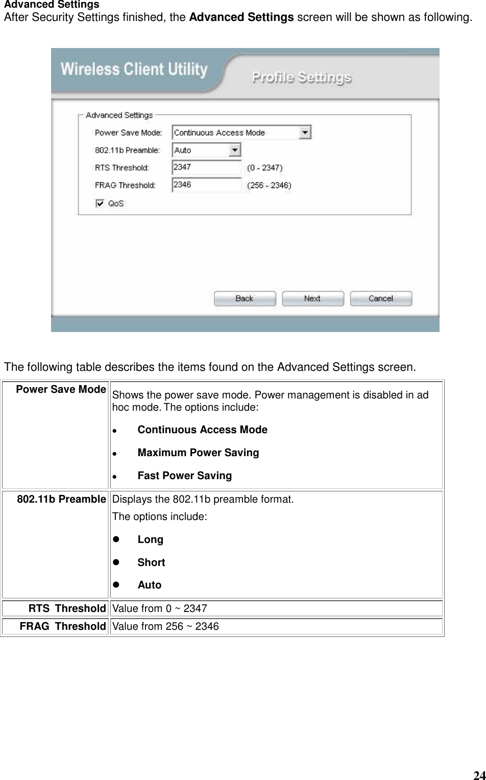  24 Advanced Settings After Security Settings finished, the Advanced Settings screen will be shown as following.     The following table describes the items found on the Advanced Settings screen. Power Save Mode Shows the power save mode. Power management is disabled in ad hoc mode. The options include:  Continuous Access Mode  Maximum Power Saving  Fast Power Saving 802.11b Preamble Displays the 802.11b preamble format.    The options include:  Long  Short  Auto RTS  Threshold Value from 0 ~ 2347 FRAG  Threshold Value from 256 ~ 2346        