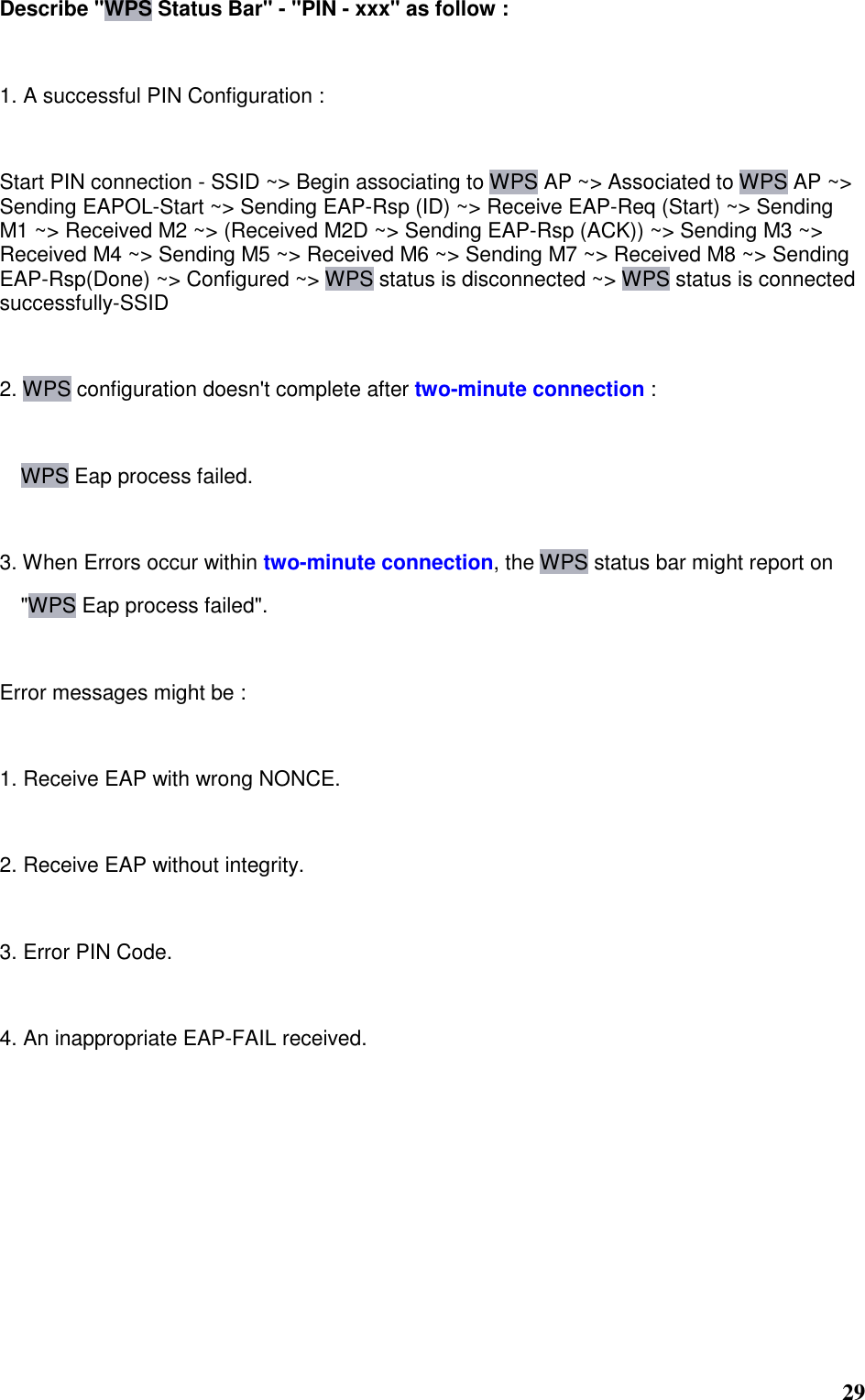  29 Describe &quot;WPS Status Bar&quot; - &quot;PIN - xxx&quot; as follow :   1. A successful PIN Configuration :   Start PIN connection - SSID ~&gt; Begin associating to WPS AP ~&gt; Associated to WPS AP ~&gt; Sending EAPOL-Start ~&gt; Sending EAP-Rsp (ID) ~&gt; Receive EAP-Req (Start) ~&gt; Sending M1 ~&gt; Received M2 ~&gt; (Received M2D ~&gt; Sending EAP-Rsp (ACK)) ~&gt; Sending M3 ~&gt; Received M4 ~&gt; Sending M5 ~&gt; Received M6 ~&gt; Sending M7 ~&gt; Received M8 ~&gt; Sending EAP-Rsp(Done) ~&gt; Configured ~&gt; WPS status is disconnected ~&gt; WPS status is connected successfully-SSID   2. WPS configuration doesn&apos;t complete after two-minute connection :  WPS Eap process failed.   3. When Errors occur within two-minute connection, the WPS status bar might report on   &quot;WPS Eap process failed&quot;.   Error messages might be :   1. Receive EAP with wrong NONCE.   2. Receive EAP without integrity.   3. Error PIN Code.   4. An inappropriate EAP-FAIL received.    