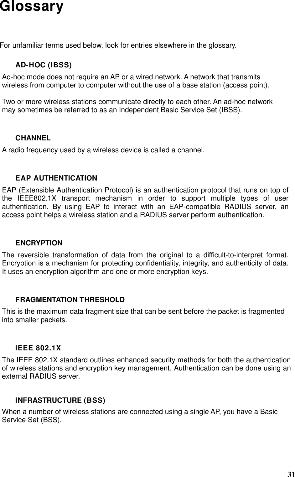  31 Glossary For unfamiliar terms used below, look for entries elsewhere in the glossary. AD-HOC (IBSS) Ad-hoc mode does not require an AP or a wired network. A network that transmits wireless from computer to computer without the use of a base station (access point).  Two or more wireless stations communicate directly to each other. An ad-hoc network may sometimes be referred to as an Independent Basic Service Set (IBSS).  CHANNEL A radio frequency used by a wireless device is called a channel.  EAP AUTHENTICATION EAP (Extensible Authentication Protocol) is an authentication protocol that runs on top of the  IEEE802.1X  transport  mechanism  in  order  to  support  multiple  types  of  user authentication.  By  using  EAP  to  interact  with  an  EAP-compatible  RADIUS  server,  an access point helps a wireless station and a RADIUS server perform authentication.  ENCRYPTION The  reversible  transformation  of  data  from  the  original  to  a  difficult-to-interpret  format. Encryption is a mechanism for protecting confidentiality, integrity, and authenticity of data. It uses an encryption algorithm and one or more encryption keys.  FRAGMENTATION THRESHOLD This is the maximum data fragment size that can be sent before the packet is fragmented into smaller packets.  IEEE 802.1X The IEEE 802.1X standard outlines enhanced security methods for both the authentication of wireless stations and encryption key management. Authentication can be done using an external RADIUS server.  INFRASTRUCTURE (BSS) When a number of wireless stations are connected using a single AP, you have a Basic Service Set (BSS).   