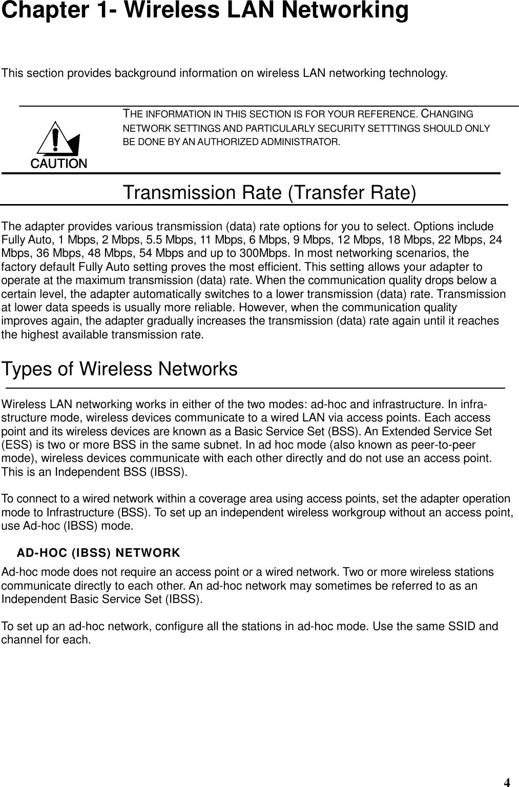  4 Chapter 1- Wireless LAN Networking This section provides background information on wireless LAN networking technology.   THE INFORMATION IN THIS SECTION IS FOR YOUR REFERENCE. CHANGING NETWORK SETTINGS AND PARTICULARLY SECURITY SETTTINGS SHOULD ONLY BE DONE BY AN AUTHORIZED ADMINISTRATOR. Transmission Rate (Transfer Rate) The adapter provides various transmission (data) rate options for you to select. Options include Fully Auto, 1 Mbps, 2 Mbps, 5.5 Mbps, 11 Mbps, 6 Mbps, 9 Mbps, 12 Mbps, 18 Mbps, 22 Mbps, 24 Mbps, 36 Mbps, 48 Mbps, 54 Mbps and up to 300Mbps. In most networking scenarios, the factory default Fully Auto setting proves the most efficient. This setting allows your adapter to operate at the maximum transmission (data) rate. When the communication quality drops below a certain level, the adapter automatically switches to a lower transmission (data) rate. Transmission at lower data speeds is usually more reliable. However, when the communication quality improves again, the adapter gradually increases the transmission (data) rate again until it reaches the highest available transmission rate. Types of Wireless Networks Wireless LAN networking works in either of the two modes: ad-hoc and infrastructure. In infra-structure mode, wireless devices communicate to a wired LAN via access points. Each access point and its wireless devices are known as a Basic Service Set (BSS). An Extended Service Set (ESS) is two or more BSS in the same subnet. In ad hoc mode (also known as peer-to-peer mode), wireless devices communicate with each other directly and do not use an access point. This is an Independent BSS (IBSS).  To connect to a wired network within a coverage area using access points, set the adapter operation mode to Infrastructure (BSS). To set up an independent wireless workgroup without an access point, use Ad-hoc (IBSS) mode.  AD-HOC (IBSS) NETWORK Ad-hoc mode does not require an access point or a wired network. Two or more wireless stations communicate directly to each other. An ad-hoc network may sometimes be referred to as an Independent Basic Service Set (IBSS).  To set up an ad-hoc network, configure all the stations in ad-hoc mode. Use the same SSID and channel for each.  