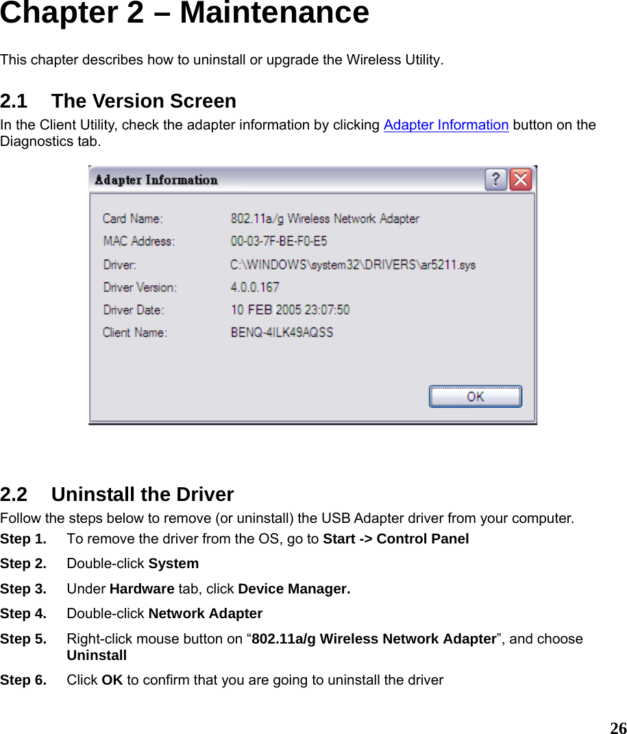  26Chapter 2 – Maintenance This chapter describes how to uninstall or upgrade the Wireless Utility. 2.1 The Version Screen In the Client Utility, check the adapter information by clicking Adapter Information button on the Diagnostics tab.        2.2  Uninstall the Driver Follow the steps below to remove (or uninstall) the USB Adapter driver from your computer.   Step 1.  To remove the driver from the OS, go to Start -&gt; Control Panel Step 2.  Double-click System Step 3.  Under Hardware tab, click Device Manager.   Step 4.  Double-click Network Adapter Step 5.  Right-click mouse button on “802.11a/g Wireless Network Adapter”, and choose Uninstall Step 6.  Click OK to confirm that you are going to uninstall the driver 