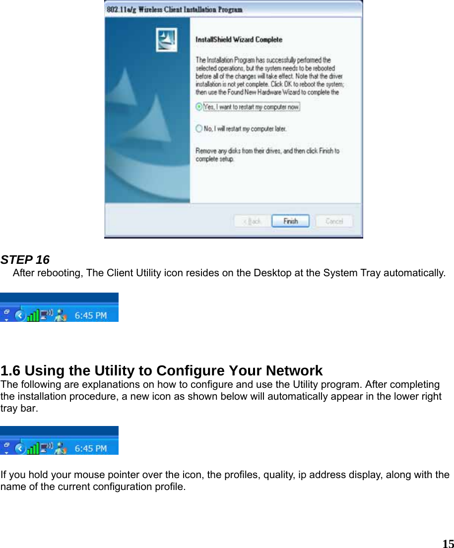  15  STEP 16 After rebooting, The Client Utility icon resides on the Desktop at the System Tray automatically.      1.6 Using the Utility to Configure Your Network The following are explanations on how to configure and use the Utility program. After completing the installation procedure, a new icon as shown below will automatically appear in the lower right tray bar.    If you hold your mouse pointer over the icon, the profiles, quality, ip address display, along with the name of the current configuration profile.   